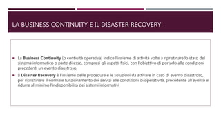 LA BUSINESS CONTINUITY E IL DISASTER RECOVERY
 La Business Continuity (o contiuità operativa) indice l’insieme di attività volte a ripristinare lo stato del
sistema informatico o parte di esso, compresi gli aspetti fisici, con l’obiettivo di portarlo alle condizioni
precedenti un evento disastroso.
 Il Disaster Recovery è l’insieme delle procedure e le soluzioni da attivare in caso di evento disastroso,
per ripristinare il normale funzionamento dei servizi alle condizioni di operatività, precedente all’evento e
ridurre al minimo l’indisponibilità dei sistemi informativi
 