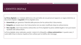 L’IDENTITÀ DIGITALE
La firma digitale è un metodo elettronico che permette ad una persona di apporre un segno distintivo ai
documenti digitali. I requisiti di firma digitale sono:
 Autenticità, per garantire l’identità della persona che ha sottoscritto il documento;
 Integrità, per essere sicuri che il documento non sia stato modificato dopo la sottoscrizione;
 Non ripudio, cioè il documento sottoscritto con firma digitale ha piena validità legale e non può essere
ripudiato dal sottoscrittore.
La firma digitale viene realizzata usando i sistemi di crittografia a chiave asimmetrica: in questo caso, il
ruolo delle chiavi è diverso rispetto al loro utilizzo per la codifica dei messaggi.
 
