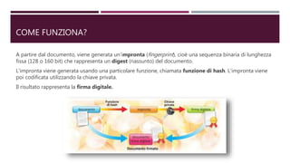 COME FUNZIONA?
A partire dal documento, viene generata un’impronta (fingerprint), cioè una sequenza binaria di lunghezza
fissa (128 o 160 bit) che rappresenta un digest (riassunto) del documento.
L’impronta viene generata usando una particolare funzione, chiamata funzione di hash. L’impronta viene
poi codificata utilizzando la chiave privata.
Il risultato rappresenta la firma digitale.
 