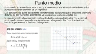 Punto medio
Punto medio en matemáticas, es el punto que se encuentra a la misma distancia de otros dos
puntos cualquiera o extremos de un segmento.
Más generalmente punto equidistante en matemáticas, es el punto que se encuentra a la misma
distancia de dos elementos geométricos, ya sean puntos, segmentos, rectas, etc.
Si es un segmento, el punto medio es el que lo divide en dos partes iguales. En ese caso, el
punto medio es único y equidista de los extremos del segmento. Por cumplir esta última
condición, pertenece a la mediatriz del segmento
 