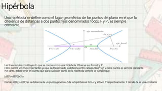 Hipérbola
Una hipérbola se define como el lugar geométrico de los puntos del plano en el que la
diferencia de distancias a dos puntos fijos denominados focos, F y F', es siempre
constante.
Las líneas azules constituyen lo que se conoce como una hipérbola. Observa sus focos F y F'.
Estos puntos son muy importantes ya que la diferencia de la distancia entre cada punto P(x,y) y estos puntos es siempre constante.
Por tanto, debes tener en cuenta que para cualquier punto de la hipérbola siempre se cumple que:
|d(P
,F)−d(P
,F')|=2⋅a
Donde d(P
,F) y d(P
,F') es la distancia de un punto genérico P de la hipérbola al foco F y al foco F' respectivamente. Y donde 2a es una constante
 