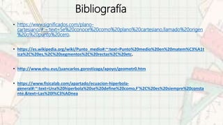 Bibliografía
• https://www.significados.com/plano-
cartesiano/#:~:text=Se%20conoce%20como%20plano%20cartesiano,llamado%20origen
%20o%20punto%20cero.
• https://es.wikipedia.org/wiki/Punto_medio#:~:text=Punto%20medio%20en%20matem%C3%A1t
ica%2C%20es,%2C%20segmentos%2C%20rectas%2C%20etc.
• http://www.ehu.eus/juancarlos.gorostizaga/apoyo/geometr0.htm
• https://www.fisicalab.com/apartado/ecuacion-hiperbola-
general#:~:text=Una%20hiperbola%20se%20define%20como,F'%2C%20es%20siempre%20consta
nte.&text=Las%20l%C3%ADnea
 