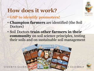 How does it work?
• GSP to identify promoters!
• Champion farmers are identified (the Soil
Doctors)
• Soil Doctors train other farmers in their
community on soil science principles, testing
their soils and on sustainable soil management