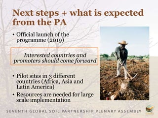 Next steps + what is expected
from the PA
• Official launch of the
programme (2019)
Interested countries and
promoters should come forward
• Pilot sites in 3 different
countries (Africa, Asia and
Latin America)
• Resources are needed for large
scale implementation