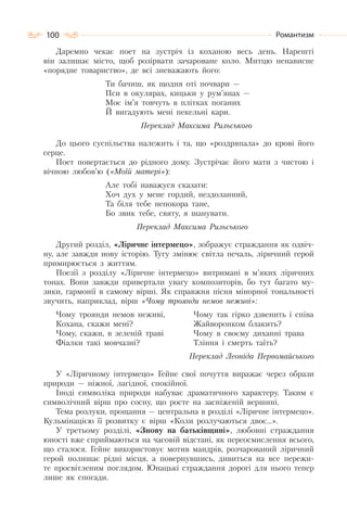 100 Романтизм
Даремно чекає поет на зустріч із коханою весь день. Нарешті
він залишає місто, щоб розірвати зачароване коло. Митцю ненависне
«порядне товариство», де всі зневажають його:
Ти бачиш, як щодня оті почвари —
Пси в окулярах, кицьки у рум’янах —
Моє ім’я товчуть в плітках поганих
Й вигадують мені пекельні кари.
Переклад Максима Рильського
До цього суспільства належить і та, що «роздряпала» до крові його
серце.
Поет повертається до рідного дому. Зустрічає його мати з чистою і
вічною любов’ю («Моїй матері»):
Але тобі наважуся сказати:
Хоч дух у мене гордий, нездоланний,
Та біля тебе непокора тане,
Бо звик тебе, святу, я шанувати.
Переклад Максима Рильського
Другий розділ, «Ліричне інтермецо», зображує страждання як одвіч-
ну, але завжди нову історію. Тугу змінює світла печаль, ліричний герой
примирюється з життям.
Поезії з розділу «Ліричне інтермецо» витримані в м’яких ліричних
тонах. Вони завжди привертали увагу композиторів, бо тут багато му-
зики, гармонії в самому вірші. Як справжня пісня мінорної тональності
звучить, наприклад, вірш «Чому троянди немов неживі»:
Чому троянди немов неживі,
Кохана, скажи мені?
Чому, скажи, в зеленій траві
Фіалки такі мовчазні?
Чому так гірко дзвенить і співа
Жайворонком блакить?
Чому в своєму диханні трава
Тління і смерть таїть?
Переклад Леоніда Первомайського
У «Ліричному інтермецо» Гейне свої почуття виражає через образи
природи — ніжної, лагідної, спокійної.
Іноді символіка природи набуває драматичного характеру. Таким є
символічний вірш про сосну, що росте на засніженій вершині.
Тема розлуки, прощання — центральна в розділі «Ліричне інтермецо».
Кульмінацією її розвитку є вірш «Коли розлучаються двоє…».
У третьому розділі, «Знову на батьківщині», любовні страждання
юності вже сприймаються на часовій відстані, як переосмислення всього,
що сталося. Гейне використовує мотив мандрів, розчарований ліричний
герой полишає рідні місця, а повернувшись, дивиться на все пережи-
те просвітленим поглядом. Юнацькі страждання дорогі для нього тепер
лише як спогади.
 