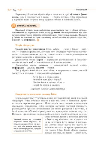 102 Романтизм
Переважну більшість віршів збірки написано в дусі пісенного фоль-
клору. Цим і пояснюється її назва — «Книга пісень». Гейне віднайшов
у народній пісні потрібні йому художні образи і поетичні засоби.
Віршовий розмір, яким найчастіше користується поет у «Книзі пісень»,
наближений до народного і має назву дîльник. Він відрізняється від кла-
сичних літературних розмірів нерівномірними пропусками складів. Дольник
у Гейне заснований на трискладовому силабо-тонічному розмірі (дактилі,
анапесті чи амфібрахії).
Теорія літератури
Силабо-тонічне віршування (грец. syllаbe — склад і tonos — наго-
лос) — система віршування, в основу якої покладено чергування наголо-
шених та ненаголошених складів, їхню кількість та місце розташування
ритмічних акцентів у віршовому рядку.
Двоскладова стопа: хорей — чергування наголошеного й ненаголо-
шеного складів, ямб — ненаголошеного й наголошеного.
Трискладова стопа: дактиль — наголошений перший склад,
амфібрахій — другий, анапест — третій.
Так, у вірші «Хотів би я в слово єдине…» метричною основою, на якій
формується дольник, є тристопний амфібрахій:
Хотів би я в слово єдине
Вмістити всю думу смутну,
Віддать його вільному вітру —
Нехай би відніс в далину.
Переклад Леоніда Первомайського
Своєрідність поетичного таланту Гейне
Епоха романтизму утвердила лірику як традиційний жанр німецької
літератури. Гейне починав писати в той час, коли в Німеччині лірич-
на поезія переживала розквіт. Його поезія стала вищим досягненням
німецького романтизму. Гейне відкидав застарілі поетичні умовності,
розповідаючи про свої переживання без зайвої риторики й патетики, а
іноді дозволяв собі навіть іронізувати над пристрастю власних почуттів.
Простота, природність, імпровізаційність його поезії підкорили читачів.
Гейне переніс лірику з неозорої далечіні
у бюргерську вітальню, але від цього во-
на не перестала бути щирою і значною.
Без любові немає щастя, без щастя не-
можливе життя — це кредо ліричного ге-
роя творів Гейне. Герой «Книги пісень»
завжди пам’ятає, що щастя — лише мить,
ВИСОКА ПОЛИЧКА
Значний вплив на поетичну
творчість Гейне справила ні-
мецька народна пісня, на зраз-
ках якої він учився майстер-
ності безпосереднього, щирого
зображення почуттів.
 