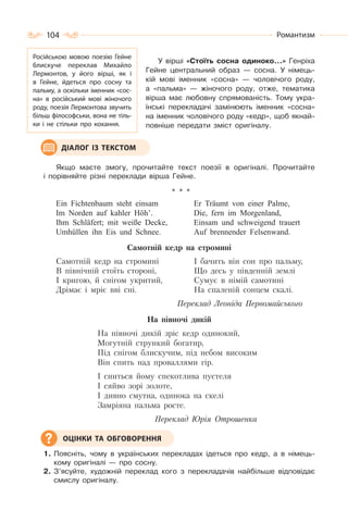 104 Романтизм
У вірші «Стоїть сосна одиноко…» Генріха
Гейне центральний образ — сосна. У німець-
кій мові іменник «сосна» — чоловічого роду,
а «пальма» — жіночого роду, отже, тематика
вірша має любовну спрямованість. Тому укра-
їнські перекладачі замінюють іменник «сосна»
на іменник чоловічого роду «кедр», щоб якнай-
повніше передати зміст оригіналу.
Якщо маєте змогу, прочитайте текст поезії в оригіналі. Прочитайте
і порівняйте різні переклади вірша Гейне.
* * *
Ein Fichtenbaum steht einsam
Im Norden auf kahler Höh’.
Ihm Schläfert; mit weiße Decke,
Umhüllen ihn Eis und Schnee.
Er Träumt von einer Palme,
Die, fern im Morgenland,
Einsam und schweigend trauert
Auf brennender Felsenwand.
Самотній кедр на стромині
Самотній кедр на стромині
В північній стоїть стороні,
I кригою, й снігом укритий,
Дрімає і мріє вві сні.
I бачить він сон про пальму,
Що десь у південній землі
Сумує в німій самотині
На спаленій сонцем скалі.
Переклад Леоніда Первомайського
На півночі дикій
На півночі дикій зріс кедр одинокий,
Могутній стрункий богатир,
Під снігом блискучим, під небом високим
Він спить над проваллями гір.
І сниться йому спекотлива пустеля
І сяйво зорі золоте,
І дивно смутна, одинока на скелі
Замріяна пальма росте.
Переклад Юрія Отрошенка
1. Поясніть, чому в українських перекладах ідеться про кедр, а в німець-
кому оригіналі — про сосну.
2. З’ясуйте, художній переклад кого з перекладачів найбільше відповідає
смислу оригіналу.
Російською мовою поезію Гейне
блискуче переклав Михайло
Лермонтов, у його вірші, як і
в Гейне, йдеться про сосну та
пальму, а оскільки іменник «сос-
на» в російський мові жіночого
роду, поезія Лермонтова звучить
більш філософськи, вона не тіль-
ки і не стільки про кохання.
ДІАЛОГ ІЗ ТЕКСТОМ
ОЦІНКИ ТА ОБГОВОРЕННЯ
 