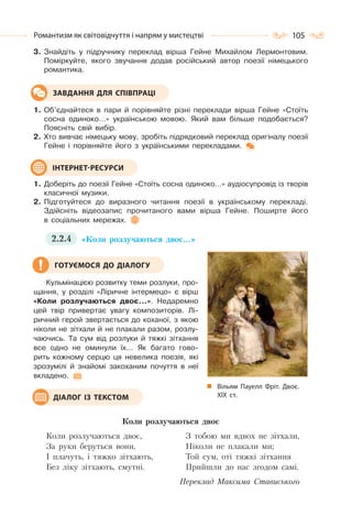 105Романтизм як світовідчуття і напрям у мистецтві
3. Знайдіть у підручнику переклад вірша Гейне Михайлом Лермонтовим.
Поміркуйте, якого звучання додав російський автор поезії німецького
романтика.
1. Об’єднайтеся в пари й порівняйте різні переклади вірша Гейне «Стоїть
сосна одиноко…» українською мовою. Який вам більше подобається?
Поясніть свій вибір.
2. Хто вивчає німецьку мову, зробіть підрядковий переклад оригіналу поезії
Гейне і порівняйте його з українськими перекладами.
1. Доберіть до поезії Гейне «Стоїть сосна одиноко…» аудіосупровід із творів
класичної музики.
2. Підготуйтеся до виразного читання поезії в українському перекладі.
Здійсніть відеозапис прочитаного вами вірша Гейне. Поширте його
в соціальних мережах.
2.2.4 «Коли розлучаються двоє…»
Кульмінацією розвитку теми розлуки, про-
щання, у розділі «Ліричне інтермецо» є вірш
«Коли розлучаються двоє…». Недаремно
цей твір привертає увагу композиторів. Лі-
ричний герой звертається до коханої, з якою
ніколи не зітхали й не плакали разом, розлу-
чаючись. Та сум від розлуки й тяжкі зітхання
все одно не оминули їх… Як багато гово-
рить кожному серцю ця невелика поезія, які
зрозумілі й знайомі закоханим почуття в неї
вкладено.
Коли розлучаються двоє
Коли розлучаються двоє,
За руки беруться вони,
І плачуть, і тяжко зітхають,
Без ліку зітхають, смутні.
З тобою ми вдвох не зітхали,
Ніколи не плакали ми;
Той сум, оті тяжкі зітхання
Прийшли до нас згодом самі.
Переклад Максима Стависького
ЗАВДАННЯ ДЛЯ СПІВПРАЦІ
ІНТЕРНЕТ-РЕСУРСИ
Вільям Пауелл Фріт. Двоє.
ХІХ  ст.
ГОТУЄМОСЯ ДО ДІАЛОГУ
ДІАЛОГ ІЗ ТЕКСТОМ
 