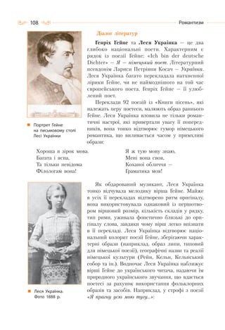 108 Романтизм
Діалог літератур
Генріх Гейне та Леся Українка — це два
глибоко національні поети. Характерним є
рядок із поезії Гейне: «Ich bin der deutsche
Dichter» — Я — німецький поет. Літературний
псевдонім Лариси Петрівни Косач — Українка.
Леся Українка багато перекладала натхненної
лірики Гейне, чи не наймоднішого на той час
європейського поета. Генріх Гейне — її улюб-
лений поет.
Переклади 92 поезій із «Книги пісень», які
належать перу поетеси, малюють образ раннього
Гейне. Леся Українка вловила не тільки роман-
тичні настрої, які привертали увагу її поперед-
ників, вона тонко відтворює гумор німецького
романтика, що виливається часом у примхливі
образи:
Хороша в зірок мова.
Багата і ясна,
Та тільки невідома
Філологам вона!
Я ж тую мову знаю,
Мені вона своя,
Коханої обличчя —
Граматика моя!
Як обдарований музикант, Леся Українка
тонко відчувала мелодику вірша Гейне. Майже
в усіх її перекладах відтворено ритм оригіналу,
вона використовувала однаковий із першотво-
ром віршовий розмір, кількість складів у рядку,
тип рими, уживала фонетично близькі до ори-
гіналу слова, завдяки чому вірш легко впізнати
в її перекладі. Леся Українка відтворює націо-
нальний колорит поезії Гейне, зберігаючи харак-
терні образи (наприклад, образ липи, типовий
для німецької поезії), географічні назви та реалії
німецької культури (Рейн, Кельн, Кельнський
собор та ін.). Водночас Леся Українка наближує
вірші Гейне до українського читача, надаючи їм
природного українського звучання, що вдається
поетесі за рахунок використання фольклорних
образів та засобів. Наприклад, у строфі з поезії
«Я прагну усю мою тугу…»:
Портрет Гейне
на письмовому столі
Лесі Українки
Леся Українка.
Фото 1888 р.
 