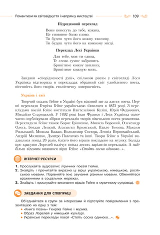 109Романтизм як світовідчуття і напрям у мистецтві
Підрядковий переклад
Вони понесуть до тебе, кохана,
Це сповнене болю слово.
Ти будеш чути його кожну хвилину,
Ти будеш чути його на кожному місці.
Переклад Лесі Українки
Для тебе, моя ти єдина,
Те слово сумне забринить.
Бринітиме кожну хвилину,
Бринітиме кожную мить.
Завдяки «спорідненості душ», спільним рисам у світогляді Леся
Українка відтворила в перекладах образний світ улюбленого поета,
пісенність його творів, стилістичну довершеність.
Україна і світ
Творчий спадок Гейне в Україні був відомий ще за життя поета. Пер-
ші переклади Генріха Гейне українською з’явилися в 1853 році. З пере-
кладами поезій Гейне виступали Пантелеймон Куліш, Юрій Федькович,
Михайло Старицький. У 1892 pоці Іван Франко і Леся Українка одно-
часно опублікували збірки перекладів творів німецького поета-романтика.
Перекладали Гейне також Борис Грінченко, Микола Вороний, Олександр
Олесь, Богдан Лепкий, Агатангел Кримський, Павло Тичина, Максим
Рильський, Микола Бажан, Володимир Сосюра, Леонід Первомайський,
Андрій Малишко, Дмитро Павличко та інші. Твори Гейне в Україні ви-
давалися понад 20 разів, багато його віршів покладено на музику. Балада
про красуню Лорелей налічує понад десять варіантів перекладів. А най-
більш відомим виявився вірш Гейне «Стоїть сосна одиноко…».
1. Прослухайте аудіозапис ліричних поезій Гейне.
2. Знайдіть і прочитайте виразно ці вірші українською, німецькою, росій-
ською мовами. Порівняйте їхнє звучання різними мовами. Обміняйтеся
враженнями в соціальних мережах.
3. Знайдіть і прослухайте виконання віршів Гейне в музичному супроводі.
Об’єднайтеся в групи за інтересами й підготуйте повідомлення з пре-
зентацією на одну з тем:
«Книга пісень» Генріха Гейне і музика.
Образ Лорелей у німецькій культурі.
Українські переклади поезії «Стоїть сосна одиноко…».
ІНТЕРНЕТ-РЕСУРСИ
ЗАВДАННЯ ДЛЯ СПІВПРАЦІ
 