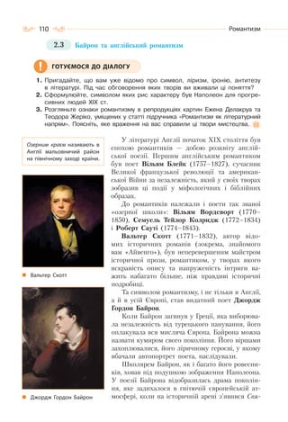 110 Романтизм
2.3 Байрон та англійський романтизм
1. Пригадайте, що вам уже відомо про символ, ліризм, іронію, антитезу
в літературі. Під час обговорення яких творів ви вживали ці поняття?
2. Сформулюйте, символом яких рис характеру був Наполеон для прогре-
сивних людей ХІХ ст.
3. Розгляньте ознаки романтизму в репродукціях картин Ежена Делакруа та
Теодора Жеріко, уміщених у статті підручника «Романтизм як літературний
напрям». Поясніть, яке враження на вас справили ці твори мистецтва.
У літературі Англії початок ХІХ століття був
епохою романтиків — добою розквіту англій-
ської поезії. Першим англійським романтиком
був поет Вільям Блейк (1757–1827), сучасник
Великої французької революції та американ-
ської Війни за незалежність, який у своїх творах
зобразив ці події у міфологічних і біблійних
образах.
До романтиків належали і поети так званої
«озерної школи»: Вільям Вордсворт (1770–
1850), Семуель Тейлор Колридж (1772–1834)
і Роберт Сауті (1774–1843).
Вальтер Скотт (1771–1832), автор відо-
мих історичних романів (зокрема, знайомого
вам «Айвенго»), був неперевершеним майстром
історичної прози, романтиком, у творах якого
яскравість опису та напруженість інтриги ва-
жить набагато більше, ніж правдиві історичні
подробиці.
Та символом романтизму, і не тільки в Англії,
а й в усій Європі, став видатний поет Джордж
Гордон Байрон.
Коли Байрон загинув у Греції, яка виборюва-
ла незалежність від турецького панування, його
оплакувала вся мисляча Європа. Байрона можна
назвати кумиром свого покоління. Його віршами
захоплювалися, його ліричному героєві, у якому
вбачали автопортрет поета, наслідували.
Школярем Байрон, як і багато його ровесни-
ків, ховав під подушкою зображення Наполеона.
У поезії Байрона відобразилась драма поколін-
ня, яке задихалося в гнітючій європейській ат-
мосфері, коли на історичній арені з’явився Свя-
ГОТУЄМОСЯ ДО ДІАЛОГУ
Озерним краєм називають в
Англії мальовничий район
на північному заході країни.
Вальтер Скотт
Джордж Гордон Байрон
 