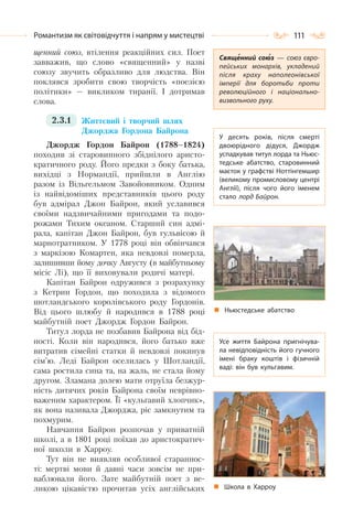 111Романтизм як світовідчуття і напрям у мистецтві
щенний союз, втілення реакційних сил. Поет
завважив, що слово «священний» у назві
союзу звучить образливо для людства. Він
поклявся зробити свою творчість «поезією
політики» — викликом тиранії. І дотримав
слова.
2.3.1 Життєвий і творчий шлях
Джорджа Гордона Байрона
Джордж Гордон Байрон (1788–1824)
походив зі старовинного збіднілого аристо-
кратичного роду. Його предки з боку батька,
вихідці з Нормандії, прийшли в Англію
разом із Вільгельмом Завойовником. Одним
із найвідоміших представників цього роду
був адмірал Джон Байрон, який уславився
своїми надзвичайними пригодами та подо-
рожами Тихим океаном. Старший син адмі-
рала, капітан Джон Байрон, був гульвісою й
марнотратником. У 1778 році він обвінчався
з маркізою Комартен, яка невдовзі померла,
залишивши йому дочку Августу (в майбутньому
місіс Лі), що її виховували родичі матері.
Капітан Байрон одружився з розрахунку
з Кетрин Гордон, що походила з відомого
шотландського королівського роду Гордонів.
Від цього шлюбу й народився в 1788 році
майбутній поет Джордж Гордон Байрон.
Титул лорда не позбавив Байрона від бід-
ності. Коли він народився, його батько вже
витратив сімейні статки й невдовзі покинув
сім’ю. Леді Байрон оселилась у Шотландії,
сама ростила сина та, на жаль, не стала йому
другом. Зламана долею мати отруїла безжур-
ність дитячих років Байрона своїм неврівно-
важеним характером. Її «кульгавий хлопчик»,
як вона називала Джорджа, ріс замкнутим та
похмурим.
Навчання Байрон розпочав у приватній
школі, а в 1801 році поїхав до аристократич-
ної школи в Харроу.
Тут він не виявляв особливої стараннос-
ті: мертві мови й давні часи зовсім не при-
ваблювали його. Зате майбутній поет з ве-
ликою цікавістю прочитав усіх англійських
Священний союз  — союз євро-
пейських монархів, укладений
після краху наполеонівської
імперії для боротьби проти
революційного і національно-
визвольного руху.
У десять років, після смерті
двоюрідного дідуся, Джордж
успадкував титул лорда та Ньюс-
тедське абатство, старовинний
маєток у графстві Ноттінгемшир
(великому промисловому центрі
Англії), після чого його іменем
стало лорд Байрон.
Усе життя Байрона пригнічува-
ла невідповідність його гучного
імені браку коштів і фізичній
ваді: він був кульгавим.
Ньюстедське абатство
Школа в Харроу
 