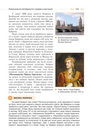 113Романтизм як світовідчуття і напрям у мистецтві
У липні 1808 року заняття Байрона в
Кембриджі закінчилися, він отримав диплом.
Деякий час він жив у родовому маєтку, пра-
цюючи над поемою. А коли у березні 1809 ро-
ку досягнув повноліття, посів своє місце в
палаті лордів, чим немало здивував інших
перів, які забули про існування ще якогось
Байрона.
Через кілька днів після прийняття прися-
ги в палаті лордів вийшла друком сатирична
поема Байрона, якою він нажив собі купу во-
рогів. Один з ображених навіть надіслав йому
виклик на дуель, який молодий поет не отри-
мав, оскільки в червні того ж року залишив
Лондон і разом із другом вирушив у подо-
рож країнами Південної Європи та Близько-
го Сходу. Першу зупинку вони здійснили в
Португалії, потім через Іспанію та Мальту по-
дались до Албанії, потім затримались у Греції.
Подорожуючи країнами, що були колис-
кою світової класичної культури, Байрон
значно збагатив свій світогляд, змужнів,
подорослішав. А головне, саме тоді були
написані перші дві пісні ліро-епічної поеми
«Паломництво Чайльд Гарольда», які зріліс-
тю думки та поетичною вправністю відрізня-
лись і від наївних віршів «Годин дозвілля»,
і від розгромної сатири. Поема одразу стала
«бестселером», її герой — предметом наслі-
дування в літературі й житті. Це свідчило
про те, що молодий поет зумів відобразити
у своєму герої умонастрої епохи.
Чи мріяв Байрон про славу? Питання риторичне, хоча завоювати її ніколи
не було легко для жодного нового англійського поета. До Байрона ж слава
прийшла в один день, миттєво. Він сам сказав: «Одного ранку я прокинувся
знаменитим». Славу йому принесли дві події, які сталися майже одночасно
в лютому 1812 року: 27-го він виголосив у парламенті свою першу промову
на захист робітників, які, побоюючись безробіття, нищили ткацькі верстати.
Переказана в більшості газет і надрукована в «Парламентському журналі»,
промова привернула до молодого лорда увагу ліберально налаштованої час-
тини аристократії та інтелігенції. А за два дні після цього виступу з’явилися
дві перші пісні «Чайльд Гарольда». Ідеї, з якими Байрон виступав у пар-
ламенті, відлунювали й у поемі. Саме тут Байрон уперше заявив про свої
Вестмінстерський палац,
де збирається парламент
Великої Британії
Томас Філіпс. Лорд Байрон
в албанському костюмі. 1813 р.
ВИСОКА ПОЛИЧКА
 