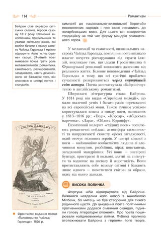 114 Романтизм
симпатії до національно-визвольної боротьби
поневолених народів і про свою ненависть до
загарбницьких воєн. Для цього він використав
традиційну на той час форму мандрів романтич-
ного героя.
У меланхолії та самотності, визначальних на-
строях Чайльд Гарольда, покоління поета впізнало
власне почуття розчарування від втрати ілю-
зій, викликане тим, що ідеали Просвітництва й
Французької революції виявилися далекими від
реального життя. Головне нововведення «Чайльд
Гарольда» в тому, що всі трагічні проблеми
сучасності розкриваються через внутрішній
світ автора. Поема започаткувала «байронічну»
течію в англійському романтизмі.
Ширилася літературна слава Байрона.
У 1814 році він видав «Єврейські мелодії», що
мали шалений успіх і багато разів перекладені
на всі європейські мови. Також гучним успіхом
користувалася кожна з циклу поем, написаних
у 1813–1816 рр.: «Гяур», «Корсар», «Абідоська
наречена», «Лара», «Облога Коринфу».
Екзотичний колорит «східних поем» посилю-
ють романтичні пейзажі, атмосфера таємничос-
ті та напруженості сюжету, ореол загадковості,
який оточує головних героїв. У центрі кожної з
поем — надзвичайна особистість: людина зі зло-
чинним минулим, розбійник, пірат, повстанець,
загадковий мандрівник. Усі вони — зневірені
бунтарі, пристрасні й вольові, здатні на співчут-
тя та водночас на зневагу й жорстокість. Вони
протиставляють себе всьому світові і бажають
лише одного — помститися світові за образи,
яких від нього зазнали.
Фортуна ніби відвернулася від Байрона.
Виявився невдалим його шлюб з Аннабелою
Мілбенк, бо митець не був створений для тихого
родинного щастя. До цькування поета політичними
противниками додався сімейний скандал, підня-
ли голову літературні опоненти. Про поета поши-
рювали найдивовижніші плітки. Публіка прагнула
ототожнювати Байрона з героями його творів.
ВИСОКА ПОЛИЧКА
Байрон став окрасою світ-
ських салонів, героєм сезо-
ну 1812 року. Оточений за-
хопленням прихильників та
увагою світських жінок, які
воліли бачити в ньому само-
го Чайльд Гарольда і мріяли
підкорити його «спустоше-
не» серце, 24-літній поет
мимоволі почав грати роль
меланхолійного романтика,
самотнього, розчарованого,
загадкового, навіть демоніч-
ного, не бажаючи того, він
опинявся в центрі пліток і
скандалів.
Фронтиспіс видання поеми
«Паломництво Чайльд
Гарольда». 1826 р.
 