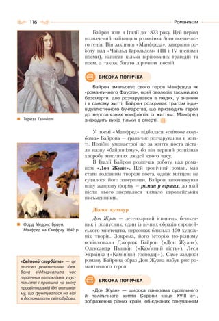 116 Романтизм
Байрон жив в Італії до 1823 року. Цей період
позначений найвищим розквітом його поетично-
го генія. Він закінчив «Манфреда», завершив ро-
боту над «Чайльд Гарольдом» (ІІІ і ІV піснями
поеми), написав кілька віршованих трагедій та
поем, а також багато ліричних поезій.
Байрон змальовує свого героя Манфреда як
«романтичного Фауста», який оволодів таємницею
безсмертя, але розчарувався в людях, у знаннях
і в самому житті. Байрон розкриває трагізм інди-
відуалістичного бунтарства, що призводить героя
до нерозв’язних конфліктів із життям: Манфред
знаходить вихід тільки в смерті.
У поемі «Манфред» відбилася «світова скор-
бота» Байрона — граничне розчарування в жит-
ті. Подібні умонастрої ще за життя поета діста-
ли назву «байронізму», бо він перший розпізнав
хворобу мислячих людей свого часу.
В Італії Байрон розпочав роботу над рома-
ном «Дон Жуан». Цей іронічний роман, мав
стати головним твором поета, однак митцеві не
судилося його завершити. Байрон започаткував
нову жанрову форму — роман у віршах, до якої
після нього зверталося чимало європейських
письменників.
Діалог культур
Дон Жуан — легендарний іспанець, бешкет-
ник і розпусник, один із вічних образів європей-
ського мистецтва, персонаж близько 150 худож-
ніх творів. Зокрема, його історію по-різному
освітлювали Джордж Байрон («Дон Жуан»),
Олександр Пушкін («Кам’яний гість»), Леся
Українка («Камінний господар»). Саме завдяки
роману Байрона образ Дон Жуана набув рис ро-
мантичного героя.
«Дон Жуан» — широка панорама суспільного
й політичного життя Європи кінця ХVІІІ ст.,
зображення різних країн, об’єднаних пануванням
Тереза Гвіччіолі
ВИСОКА ПОЛИЧКА
Форд Медокс Браун.
Манфред на Юнгфрау. 1842 р.
«Світова скорбота»  — це
типово романтична ідея.
Вона віддзеркалила час
трагічних катаклізмів у сус-
пільстві і прийшла на зміну
просвітницькій ідеї оптиміз-
му, що ґрунтувалася на вірі
в досконалість світобудови.
ВИСОКА ПОЛИЧКА
 