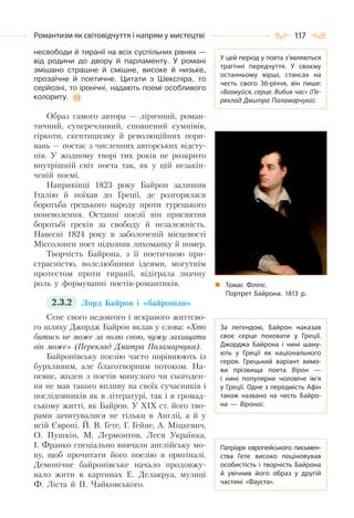 117Романтизм як світовідчуття і напрям у мистецтві
несвободи й тиранії на всіх суспільних рівнях —
від родини до двору й парламенту. У романі
змішано страшне й смішне, високе й низьке,
прозаїчне й поетичне. Цитати з Шекспіра, то
серйозні, то іронічні, надають поемі особливого
колориту.
Образ самого автора — ліричний, роман-
тичний, суперечливий, сповнений сумнівів,
гіркоти, скептицизму й революційних пори-
вань — постає з численних авторських відсту-
пів. У жодному творі тих років не розкрито
внутрішній світ поета так, як у цій незакін-
ченій поемі.
Наприкінці 1823 року Байрон залишив
Італію й поїхав до Греції, де розгорялася
боротьба грецького народу проти турецького
поневолення. Останні поезії він присвятив
боротьбі греків за свободу й незалежність.
Навесні 1824 року в заболоченій місцевості
Міссолонги поет підхопив лихоманку й помер.
Творчість Байрона, з її поетичною при-
страсністю, волелюбними ідеями, могутнім
протестом проти тиранії, відіграла значну
роль у формуванні поетів-романтиків.
2.3.2 Лорд Байрон і «байронізм»
Сенс свого недовгого і яскравого життєво-
го шляху Джордж Байрон вклав у слова: «Хто
битись не може за волю свою, чужу захищати
він може» (Переклад Дмитра Паламарчука).
Байронівську поезію часто порівнюють із
бурхливим, але благотворним потоком. На-
певне, жоден з поетів минулого чи сьогоден-
ня не мав такого впливу на своїх сучасників і
послідовників як в літературі, так і в громад-
ському житті, як Байрон. У XIX ст. його тво-
рами зачитувалися не тільки в Англії, а й у
всій Європі. Й. В. Гете, Г. Гейне, А. Міцкевич,
О. Пушкін, М. Лермонтов, Леся Українка,
І. Франко спеціально вивчали англійську мо-
ву, щоб прочитати його поезію в оригіналі.
Демонічне байронівське начало продовжу-
вало жити в картинах Е. Делакруа, музиці
Ф. Ліста й П. Чайковського.
У цей період у поета з’являються
трагічні передчуття. У  своєму
останньому вірші, стансах на
честь свого 36-річчя, він пише:
«Вгамуйся, серце. Вибив час» (Пе-
реклад Дмитра Паламарчука).
За легендою, Байрон наказав
своє серце поховати у Греції.
Джорджа Байрона і нині шану-
ють у Греції як національного
героя. Грецький варіант вимо-
ви прізвища поета Вірон  —
і нині популярне чоловіче ім’я
у Греції. Одне з передмість Афін
також названо на честь Байро-
на  — Віронас.
Патріарх європейського письмен-
ства Гете високо поціновував
особистість і творчість Байрона
й увічнив його образ у другій
частині «Фауста».
Томас Філіпс.
Портрет Байрона. 1813 р.
 
