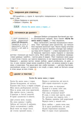 120 Романтизм
Об’єднайтесь у групи й підготуйте повідомлення з презентацією на
одну з тем:
Образ Байрона в мистецтві.
Байрон і Україна.
2.3.3 «Хотів би жити знов у горах…»
Джордж Байрон успадкував бунтівний дух сво-
їх шотландських предків, його поезія «Хотів би
жити знов у горах…» тому свідчення.
Вірш написаний у вигляді внутрішнього моно-
логу. Поет пригадує роки дитинства, що минули
біля підніжжя величної гори. Проте перед читачем
постають не просто приємні спогади про найкра-
щу пору життя людини — у вірші відчувається пал-
ке бажання ліричного героя порвати зі звичним
життям і полинути до іншого світу. Його вабить дика, незаймана природа:
«темні урвища і хребти», «пустка дика й хмура». Поет порівнює свою душу
із прип’ятим птахом, що прагне вирватись із пут марнославства й облуди.
Навкруги — духовна пустка: немає любові, «друзі розійшлись, як дим», а
тих, із ким «інколи тамує келих скорботу й біль», не можна назвати ні дру-
зями, ні ворогами. Тож душа мріє про «небо грозове» — цей фон бунтівних,
неспокійних натур, а її ідеалом є не голуб, а орел, який не боїться сонця
й літає вище за всіх птахів.
Хотів би жити знов у горах
Хотів би жити знов у горах
Дитям безжурним, як колись,
Блукать між скель, в морях суворих
Між хвиль розбурханих нестись.
Моя ж душа, мов птах прип’ятий,
Що прагне скель і висоти,
Страждає в Англії пихатій,
В краю лукавства й німоти.
Дай утекти мені, талане,
На лоно урвищ і горбів,
Забудь всі титули й кайдани,
Лакуз вельможних і рабів.
Веди мене на хмурі скелі,
Де стогне грізний океан, —
Верни в дитинства дні веселі,
Дай серцю відпочить од ран.
Я мало жив, та відчуваю:
Чужий я в цьому світі лжі.
Навіщо ж темрява ховає
Той знак останньої межі?
Я спав, я снив про щастя, доки
Не заступив тих марень гніт, —
То, Правдо, промінь твій жорстокий
Вернув мене у ниций світ.
Кого любив — давно нема вже,
Та й друзі розійшлись, як дим.
Надію втративши назавше,
Вже й серце стало крижаним.
ЗАВДАННЯ ДЛЯ СПІВПРАЦІ
У поезії розвивається
мотив романтичної
«втечі від дійсності».
Передусім це втеча із
задушливого світу ре-
альності у світ мрій та
спогадів.
ГОТУЄМОСЯ ДО ДІАЛОГУ
ДІАЛОГ ІЗ ТЕКСТОМ
 