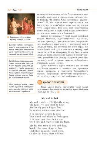 122 Романтизм
не може втішити царя, окрім божественного зву-
ка арфи, адже вона в руках співця, чиї пісні лю-
бі Господу. Чи прагне Саул веселощів і задово-
лення? Ні, він просто хоче переконатися, що
його душа не скам’яніла, адже він ще здатен
чути «арфи глас». Він мріє, щоб божественна
пісня розбудила в серці живу надію, щоб благо-
датні сльози полилися з його очей.
Байрон не розвиває у своїй поезії біблійний
сюжет. Навпаки, відштовхуючись від нього,
митець пропонує суто романтичну інтерпрета-
цію конфлікту, герої якого — жорстокий світ і
людська душа, яка потерпає від його образ. Не
чужорідний злий дух вселяється в людину, щоб
нашкодити їй та відвернути її від Бога, а сама
людська душа, змарнована відчаєм і розчаруван-
ням, уподібнюється демону скорботи («мій дух
як ніч»), який розриває муками неймовірних
страждань мозок і серце.
Душа ліричного героя охоплена не світлим
елегійним смутком — звичним для ліричного
вірша настроєм, а трагізмом безнадійного
відчаю, скорботним відчуттям приреченості,
від якої в усьому світі не знайдеться ліків.
Якщо маєте змогу, прочитайте текст поезії
в оригіналі. Прочитайте переклад вірша Байрона
«Мій дух як ніч…».
My soul is dack
My soul is dack — Oh! Quickly string
The harp I yet can brook to hear;
And let thy gentle fingers fling
Its meating murmurs o’er mine ear.
If in this heart a hope be dear,
That sound shall charm it forth again:
If in these eyes there luck a tear,
‘Twill flow, and cease to burn my brain.
But bid thes train be wild and deep,
Nor let thy notes of joy be first:
I tell thee, minstrel, I must weep,
Or else this heavy heart will bust;
Джордж Байрон у співдруж-
ності з композитором І. На-
таном створили поетичний
цикл «Єврейські мелодії», на-
писаний за мотивами Біблії.
Вірш «Мій дух як ніч…» вва-
жають одним із найяскраві-
ших зразків втілення моти-
вів «світової скорботи».
ДІАЛОГ ІЗ ТЕКСТОМ
Рембрандт. Саул слухає
музику Давида. ХVІІ ст.
За біблійною традицією, саме
Давид вважається автором
Книги псалмів («Псалми Да-
видові»)  — гімнів, звернених
до Господа, тож його слово й
пісню чув Бог. Також молодий
Давид переміг велетня Голіа-
фа за допомогою пращі.
 