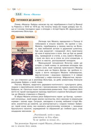 124 Романтизм
2.3.5 Поема «Мазепа»
Поему «Мазепа» Байрон написав під час перебування в Італії (у Венеції
та Равенні) в 1818 чи 1819 рр. На початку твору він подав довідку про те,
що в її основу покладено один з епізодів з «Історії Карла XII» французького
письменника Вольтера.
Легенда про Мазепу зародилася в Польщі й
побутувала в кількох версіях. За однією з них,
Мазепа, перебуваючи у своєму маєтку на Воли-
ні, мав любовний зв’язок із дружиною шляхтича,
був ним викритий і покараний: його прив’язали
до коня й відпустили в поле. Але це був не дикий
кінь, приведений зі степів, а кінь самого Мазепи,
і поніс він його не в степи за сотні кілометрів, а
в його ж маєток, розташований неподалік.
Французький письменник Вольтер навів цю
історію у своїй книжці та доповнив епізодом про
дикого коня, який примчав прив’язаного Мазепу
за кілька днів на береги Дніпра. Це зробило іс-
торію з життя молодого Мазепи неймовірною,
фантастичною і воднораз перевело її зі сфери
побутової у міфо-поетичну. Міфологічне звучан-
ня, що з’явилося ще в розповіді Вольтера, за доби романтизму блискуче
реалізував Байрон у своїй поемі.
Постать Мазепи, видатного державно-політичного і культурного діяча,
людини з європейською освітою і прогресивними поглядами, захопила уяву
Байрона, як і багатьох інших письменників-романтиків. Поет сприймав його
життя як гідний наслідування приклад героїчного служіння батьківщині (саме
так до Мазепи ставилися в Європі).
В образі Мазепи втілено риси байронічного героя: це бунтар, «шляхет-
ний злочинець», який кидає виклик суспільству, його законам та моральним
нормам і зазнає кари. Ситуація, закладена в основу любовної історії Ма-
зепи, аналогічна до сюжетів, що розгортаються у «східних поемах» Байро-
на: герой кохає жінку, яка належить деспотичному чоловікові, і, зазнавши
брутального насилля, скривджений та ображений до глибини душі, стає
нещадним месником.
…Розгніваний, хотів я враз,
помститися за біль образ,
Та це зробив за кілька літ…
Так розповідає Карлові старий Мазепа, убивши кривдника й зрівняв-
ши із землею його замок.
ГОТУЄМОСЯ ДО ДІАЛОГУ
ВИСОКА ПОЛИЧКА
 