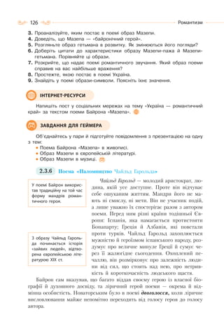 126 Романтизм
3. Проаналізуйте, яким постає в поемі образ Мазепи.
4. Доведіть, що Мазепа — «байронічний герой».
5. Розгляньте образ гетьмана в розвитку. Як змінюються його погляди?
6. Доберіть цитати до характеристики образу Мазепи-пажа й Мазепи-
гетьмана. Порівняйте ці образи.
7. Розкрийте, що надає поемі романтичного звучання. Який образ поеми
справив на вас найбільше враження?
8. Простежте, якою постає в поемі Україна.
9. Знайдіть у поемі образи-символи. Поясніть їхнє значення.
Напишіть пост у соціальних мережах на тему «Україна — романтичний
край» за текстом поеми Байрона «Мазепа».
Об’єднайтесь у пари й підготуйте повідомлення з презентацією на одну
з тем:
Поема Байрона «Мазепа» в живописі.
Образ Мазепи в європейській літературі.
Образ Мазепи в музиці.
2.3.6 Поема «Паломництво Чайльд Гарольда»
Чайльд Гарольд — молодий аристократ, лю-
дина, якій усе доступне. Проте він відчуває
себе ошуканим життям. Мандри його не ма-
ють ні смислу, ні мети. Він не учасник подій,
а лише уважно їх спостерігає разом з автором
поеми. Перед ним різні країни тодішньої Єв-
ропи: Іспанія, яка намагається протистояти
Бонапарту; Греція й Албанія, які повстали
проти турків. Чайльд Гарольд захоплюється
мужністю й героїзмом іспанського народу, роз-
думує про величне минуле Греції й сумує че-
рез її жалюгідне сьогодення. Охоплений пе-
чаллю, він розмірковує про залежність люди-
ни від сил, що стоять над нею, про нетрив-
кість й короткочасність людського щастя.
Байрон сам вказував, що багато віддав своєму герою із власної біо-
графії й духовного досвіду, та ліричний герой поеми — окрема й від-
мінна особистість. Новаторським було в поемі двоголосся, коли ліричне
висловлювання майже непомітно переходить від голосу героя до голосу
автора.
ІНТЕРНЕТ-РЕСУРСИ
ЗАВДАННЯ ДЛЯ ГЕЙМЕРА
У поемі Байрон викорис-
тав традиційну на той час
форму мандрів роман-
тичного героя.
З образу Чайльд Гароль-
да починається історія
«зайвих людей», відтво-
рена європейською літе-
ратурою ХІХ ст.
 