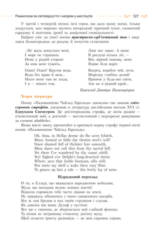 127Романтизм як світовідчуття і напрям у мистецтві
У третій і четвертій піснях ім’я героя, що дало назву поемі, тільки
згадується, зате виразно звучить авторський ліричний голос, сповнений
сарказму й патетики, іронії та довірливої сповідальності.
Байрон уніс до своєї поеми пристрасно-суб’єктивний тон і звер-
тався безпосередньо до розуму й почуттів сучасників:
…Не жаль минулого мені,
I море не страшить.
Нема у рідній стороні
За ким мені тужить.
Один! Один! Кругом вода,
Вода без краю й меж…
Ніхто мене там не згада,
I я — нікого теж.
Лиш пес завиє. А мине
В розлуці кілька літ, —
Він, вірний іншому, мене
Порве біля воріт.
Вперед, корабле мій, лети,
Морську глибінь долай!
Примчи у будь-які світи,
Але не в рідний край…
Переклад Дмитра Паламарчука
Теорія літератури
Поему «Паломництво Чайльд Гарольда» написано так званою спен-
серовою строфою, уведеною в літературу англійським поетом XVI ст.
Едмундом Спенсером. Це дев’ятирядкова строфа, де вісім рядків —
п’ятистопний ямб, а дев’ятий — шестистопний і перехресне римування
за схемою ababbcbcc.
Якщо маєте змогу, прочитайте в оригіналі першу строфу першої пісні
поеми «Паломництво Чайльд Гарольда».
Oh, thou, in Hellas deeme do fhe aven lybirth,
Muse, formed or fable dat themin strel’s will!
Since shamed full of tbylater lyre sonearth,
Mine dares not call thee from thy sacred hill:
Yet there I’ve wandered by thy vaunt edrill;
Yes! Sighed o’er Delphi’s long-deserted shrine
Where, save that feeble fountain, allis still;
Nor mote my shell a wake thew eary Nine
To graces op lain a tale — this lowly lay of mine.
Підрядковий переклад
О ти, в Елладі, що вважалася народженою небесами,
Муза, що вигадана волею земних поетів!
Відколи соромили тебе часто лірами на землі,
Не наважусь обізватися з твого священного пагорба.
Все ж там бродив я над твоїм струмком і слухав,
Як дзвенів він вище Дельф у пустині:
Все ще є святиня, де зберігається цей слабкий фонтан;
Та нічим не потривожу стомлену дев’яту музу,
Щоб скласти просту розповідь — це моя скромна справа.
 