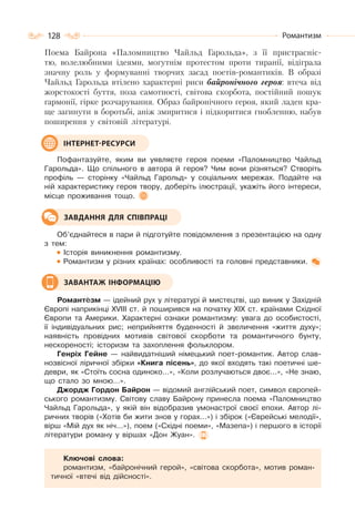 128 Романтизм
Поема Байрона «Паломництво Чайльд Гарольда», з її пристрасніс-
тю, волелюбними ідеями, могутнім протестом проти тиранії, відіграла
значну роль у формуванні творчих засад поетів-романтиків. В образі
Чайльд Гарольда втілено характерні риси байронічного героя: втеча від
жорстокості буття, поза самотності, світова скорбота, постійний пошук
гармонії, гірке розчарування. Образ байронічного героя, який ладен кра-
ще загинути в боротьбі, аніж змиритися і підкоритися гнобленню, набув
поширення у світовій літературі.
Пофантазуйте, яким ви уявляєте героя поеми «Паломництво Чайльд
Гарольда». Що спільного в автора й героя? Чим вони різняться? Створіть
профіль — сторінку «Чайльд Гарольд» у соціальних мережах. Подайте на
ній характеристику героя твору, доберіть ілюстрації, укажіть його інтереси,
місце проживання тощо.
Об’єднайтеся в пари й підготуйте повідомлення з презентацією на одну
з тем:
Історія виникнення романтизму.
Романтизм у різних країнах: особливості та головні представники.
Романтèзм — ідейний рух у літературі й мистецтві, що виник у Західній
Європі наприкінці ХVІІІ ст. й поширився на початку ХІХ ст. країнами Східної
Європи та Америки. Характерні ознаки романтизму: увага до особистості,
її індивідуальних рис; неприйняття буденності й звеличення «життя духу»;
наявність провідних мотивів світової скорботи та романтичного бунту,
нескореності; історизм та захоплення фольклором.
Генріх Гейне — найвидатніший німецький поет-романтик. Автор слав-
нозвісної ліричної збірки «Книга пісень», до якої входять такі поетичні ше-
деври, як «Стоїть сосна одиноко…», «Коли розлучаються двоє...», «Не знаю,
що стало зо мною…».
Джордж Гордон Байрон — відомий англійський поет, символ європей-
ського романтизму. Світову славу Байрону принесла поема «Паломництво
Чайльд Гарольда», у якій він відобразив умонастрої своєї епохи. Автор лі-
ричних творів («Хотів би жити знов у горах…») і збірок («Єврейські мелодії»,
вірш «Мій дух як ніч...»), поем («Східні поеми», «Мазепа») і першого в історії
літератури роману у віршах «Дон Жуан».
Ключові слова:
романтизм, «байронічний герой», «світова скорбота», мотив роман-
тичної «втечі від дійсності».
ІНТЕРНЕТ-РЕСУРСИ
ЗАВДАННЯ ДЛЯ СПІВПРАЦІ
ЗАВАНТАЖ ІНФОРМАЦІЮ
 