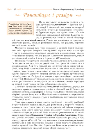 132 Взаємодія романтизму і реалізму
Романтизм і реалізм
Як ви вже знаєте, на початку століття в Єв-
ропі cформувався романтизм — ідейний рух у
літературі й мистецтві, для якого характерний
особливий інтерес до неординарної особистос-
ті, буремного героя, що протиставляє себе, світ
своєї душі навколишній дійсності. Водночас по-
ряд із романтизмом виникає інший літератур-
ний напрям: класичний реалізм. Романтизм вважається «старшим» за
класичний реалізм, оскільки романтики раніше, ніж реалісти, виробили
власний погляд на світ.
Мистецтво завжди було тісно пов’язане із життям, митці осмислю-
вали світ і прагнули створити його художню картину, тому можна про-
стежити, що реалізм певною мірою виявляється в різних епохах і стилях.
Не випадково існують терміни реалізм Античності, ренесансний реалізм,
просвітницький реалізм, і, нарешті, реалізм ХІХ століття.
Не можна стверджувати: коли закінчився романтизм, почався реалізм.
Це не зовсім так, оскільки як романтизм, так і реалізм розвивалися в
першій половині ХІХ ст. у спільній для них історичній та естетичній си-
туації. Іноді їхній розвиток ішов паралельно, а іноді вони перепліталися.
Їх об’єднувала спільна тематика (ще до виникнення реалізму романтики
відчули ворожість дійсності людині), спільна філософська проблематика,
спільні художні засоби (реалісти використовували прийоми романтичної
літератури). Поступово у творах багатьох романтиків виникали елементи
нового реалістичного світовідчуття, дехто з видатних митців переходив
на позиції реалістичного методу зображення дійсності.
Славетний німецький романтик Генріх Гейне, звертаючись до реальних
соціальних проблем, започаткував реалізм у німецькій поезії. Символ ро-
мантизму, англієць лорд Байрон, у своєму «Дон Жуані» глибоко аналізував
історію і сучасне йому життя. Прагнення поета показати, як середовище,
суспільство формує людину, стало в майбутньому центральною темою
реалістичної прози.
Чітко простежуються романтичні та реалістичні тенденції у російській
літературі першої третини XIX ст. Для романтиків у творчості головним
завданням є не стільки точне відтворення реальності, скільки створення
«ідеалу», риси якого зазвичай надані головному героєві й відбивають
ставлення автора до дійсності. Тому інакше як романтичними не можна
назвати ранні твори Олександра Пушкіна та Михайла Лермонтова. Водно-
час Пушкіна вважають основоположником російського реалізму, а його
роман у віршах «Євгеній Онєгін» називають «енциклопедією російського
життя». Як і його попередник, поєднав у своїй творчості романтизм і
реалізм чудовий поет Михайло Лермонтов. Вершиною лермонтовського
реалізму вважається прозовий роман «Герой нашого часу».
У широкому розумінні реа-
лізм (лат. reālis  — дійсний)
у мистецтві  — це відобра-
ження правди життя, що
втілена художніми засобами.
 