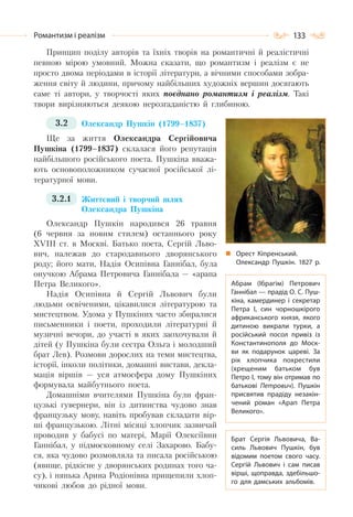 133Романтизм і реалізм
Принцип поділу авторів та їхніх творів на романтичні й реалістичні
певною мірою умовний. Можна сказати, що романтизм і реалізм є не
просто двома періодами в історії літератури, а вічними способами зобра-
ження світу й людини, причому найбільших художніх вершин досягають
саме ті автори, у творчості яких поєднано романтизм і реалізм. Такі
твори вирізняються деякою нерозгаданістю й глибиною.
3.2 Олександр Пушкін (1799–1837)
Ще за життя Олександра Сергійовича
Пушкіна (1799–1837) склалася його репутація
найбільшого російського поета. Пушкіна вважа-
ють основоположником сучасної російської лі-
тературної мови.
3.2.1 Життєвий і творчий шлях
Олександра Пушкіна
Олександр Пушкін народився 26 травня
(6 червня за новим стилем) останнього року
ХVІІІ ст. в Москві. Батько поета, Сергій Льво-
вич, належав до стародавнього дворянського
роду; його мати, Надія Осипівна Ганнібал, була
онучкою Абрама Петровича Ганнібала — «арапа
Петра Великого».
Надія Осипівна й Сергій Львович були
людьми освіченими, цікавилися літературою та
мистецтвом. Удома у Пушкіних часто збиралися
письменники і поети, проходили літературні й
музичні вечори, до участі в яких заохочували й
дітей (у Пушкіна були сестра Ольга і молодший
брат Лев). Розмови дорослих на теми мистецтва,
історії, інколи політики, домашні вистави, декла-
мація віршів — уся атмосфера дому Пушкіних
формувала майбутнього поета.
Домашніми вчителями Пушкіна були фран-
цузькі гувернери, він із дитинства чудово знав
французьку мову, навіть пробував складати вір-
ші французькою. Літні місяці хлопчик зазвичай
проводив у бабусі по матері, Марії Олексіївни
Ганнібал, у підмосковному селі Захарово. Бабу-
ся, яка чудово розмовляла та писала російською
(явище, рідкісне у дворянських родинах того ча-
су), і нянька Арина Родіонівна прищепили хлоп-
чикові любов до рідної мови.
Орест Кіпренський.
Олександр Пушкін. 1827 р.
Абрам (Ібрагім) Петрович
Ганнібал — прадід О. С. Пуш-
кіна, камердинер і секретар
Петра І, син чорношкірого
африканського князя, якого
дитиною викрали турки, а
російський посол привіз із
Константинополя до Моск-
ви як подарунок цареві. За
рік хлопчика похрестили
(хрещеним батьком був
Петро I, тому він отримав по
батькові Петрович). Пушкін
присвятив прадіду незакін-
чений роман «Арап Петра
Великого».
Брат Сергія Львовича, Ва-
силь Львович Пушкін, був
відомим поетом свого часу.
Сергій Львович і сам писав
вірші, щоправда, здебільшо-
го для дамських альбомів.
 