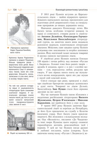 134 Взаємодія романтизму і реалізму
У 1811 році Пушкін вступив до Царсько-
сельського ліцею — щойно відкритого привіле-
йованого навчального закладу, призначеного для
підготовки дітей дворянського стану за спеціаль-
ною програмою до вищих державних посад.
Навчання давалося Олександру легко. Він
багато читав, особливо історичні книжки та
праці зі словесності, створив разом із ліцеїста-
ми Антоном Дельвігом, Олександром Горчако-
вим, Вільгельмом Кюхельбекером літератур-
ний гурток, на заняттях якого вони видавали
рукописні журнали, влаштовували літературні
змагання. Можливо, саме завдяки гуртку Пушкін
усвідомив своє покликання та всерйоз захопився
поезією. Його поетичний талант визнали товариші
й високо оцінили наставники ліцею.
У ліцейські роки Пушкін написав близько
120 віршів і почав роботу над поемою «Руслан
і Людмила». Головні теми його ранніх творів —
дружба й кохання, проте є в них і елегійні мо-
тиви — сум, нерозділена любов, роздуми про
смерть. У цих віршах юного поета ще відчува-
ється вплив попередників, проте він уже шукав
у поезії свій власний шлях.
Світлі спогади про роки, проведені в ліцеї,
про ліцейське братерство назавжди залишилися
в душі поета. Товариші по ліцею Дельвіг,
Кюхельбекер, Іван Пущин стали його вірними
друзями на все життя.
Під час навчання Пушкін також зблизився з
видатними російськими літераторами Василем
Жуковським, Петром В’яземським і Миколою
Карамзіним, які прийняли його у своє коло.
У травні 1817 року Пушкін закінчив Цар-
ськосельський ліцей та переїхав до Петербурга,
де його було призначено на службу в Колегію
іноземних справ. Поет багато уваги приділяє
творчості. Він зблизився з вільнодумною молод-
дю. Ода «Вольність», послання «До Чаадаєва»
та інші твори Пушкіна цього періоду сповнені
тираноборчих мотивів, революційних ідей і
поривів. У цей же час Пушкін писав дружні
й любовні послання, казки (зокрема, було
закінчено поему-казку «Руслан і Людмила»), ве-
Кріпачка Арина Родіонівна
прожила в родині Пушкіних
більше тридцяти років і
виростила їхніх дітей. Вона
була близькою людиною для
маленького Саші й залиши-
лась такою, коли він став
дорослим. Більшість казок,
записаних зі слів няні, лягла
в основу творів поета.
На той час уміння склада-
ти вірші й зацікавленість
літературою були ознаками
освіченої людини. У  на-
вчальних закладах вчили
писати поезії, до того ж учні
мали скласти випускний
іспит, продемонструвати
своє вміння й хист.
«Прекрасна креолка»
Надія Пушкіна-Ганнібал,
мати поета
Ліцей на малюнку ХІХ ст.
 