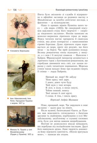 136 Взаємодія романтизму і реалізму
Поета було звільнено зі служби й відправле-
но в офіційне заслання до родового маєтку в
Михайлівське за начебто атеїстичні погляди, а
фактично — за вільнодумство.
Один із кращих віршів Пушкіна цього ча-
су — «До моря» (1824). Це своєрідний підсу-
мок важливого етапу його творчості — «періо-
ду південного заслання». Поезію написано як
монолог-звернення ліричного героя до моря.
Перед читачем постає прекрасна й свавільна
стихія, яка різко контрастує з навколишніми
сірими берегами. Душа ліричного героя пори-
вається до моря, проте він розуміє, що його
місце — на березі. Час мрій залишився позаду.
Велика романтична епоха відходить у мину-
ле, а з нею і її могутні символи — Наполеон і
Байрон. Французький імператор асоціюється в
ліричного героя з бунтівником-романтиком, що
спробував завоювати весь світ, але зазнав по-
разки у своїх титанічних пориваннях. Морська
стихія також нагадує йому про недавню смерть
її співця — лорда Байрона.
Прощай же, море! Не забуду
Твою красу, твої дари,
І довго, довго чути буду
Твій шум у тихі вечори.
В ліси, в поля, в піски сипучі,
Тобою повний, понесу
Твої затоки й сині кручі,
І сонце, й тінь, і хвиль красу.
Переклад Андрія Малишка
Отже, прощавай, море. Час вирушати в нове
заслання — цього разу на північ.
Після шумної, багатолюдної Одеси, де Пуш-
кін мав можливість спілкуватися з багатьма
друзями та знайомими, перебування в селі Ми-
хайлівському, загубленому в глушині соснових
лісів, було для митця важким випробуванням.
Поетові не дозволялося нікуди виїжджати,
він перебував під поліцейським наглядом. Друзі
його навідували зрідка. Лише творчість допомог-
ла йому пережити самотність. «Поезія врятувала
мене», — написав він згодом.
Єлизавета Воронцова
Микола Ге. Пушкін у селі
Михайлівському
(Пущин у Пушкіна). 1875 р.
Іван Айвазовський, Ілля
Рєпін. Прощання Пушкіна
з морем. 1877 р.
 