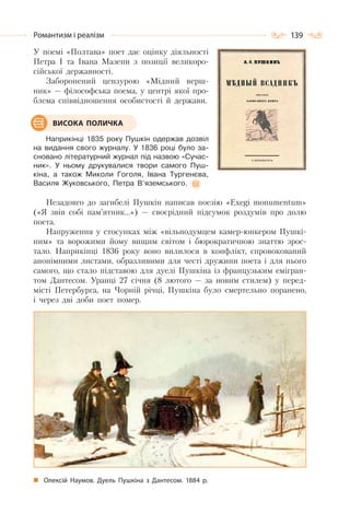139Романтизм і реалізм
У поемі «Полтава» поет дає оцінку діяльності
Петра І та Івана Мазепи з позиції великоро-
сійської державності.
Заборонений цензурою «Мідний верш-
ник» — філософська поема, у центрі якої про-
блема співвідношення особистості й держави.
Наприкінці 1835 року Пушкін одержав дозвіл
на видання свого журналу. У 1836 році було за-
сновано літературний журнал під назвою «Сучас-
ник». У ньому друкувалися твори самого Пуш-
кіна, а також Миколи Гоголя, Івана Тургенєва,
Василя Жуковського, Петра В’яземського.
Незадовго до загибелі Пушкін написав поезію «Exegi monumentum»
(«Я звів собі пам’ятник…») — своєрідний підсумок роздумів про долю
поета.
Напруження у стосунках між «вільнодумцем камер-юнкером Пушкі-
ним» та ворожими йому вищим світом і бюрократичною знаттю зрос-
тало. Наприкінці 1836 року воно вилилося в конфлікт, спровокований
анонімними листами, образливими для честі дружини поета і для нього
самого, що стало підставою для дуелі Пушкіна із французьким емігран-
том Дантесом. Уранці 27 січня (8 лютого — за новим стилем) у перед-
місті Петербурга, на Чорній річці, Пушкіна було смертельно поранено,
і через дві доби поет помер.
Олексій Наумов. Дуель Пушкіна з Дантесом. 1884 р.
ВИСОКА ПОЛИЧКА
 