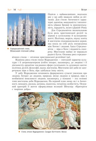 14 Вступ
Однією з найважливіших людських
рис у цю добу вважали любов до віт-
чизни. Для стилю Античності харак-
терні лаконізм, вишуканість і витонче-
ність (Давня Греція) та монументаль-
ність, парадність, велич (Давній Рим).
Для Середньовіччя визначальною
була роль християнської релігії та
церкви в суспільному й культурному
житті. Політика, мораль, наука, освіта
й мистецтво підпорядкувалися церкві,
яка взяла на себе роль посередника
між Богом і людьми. Ідеал Середньо-
віччя — віра в Бога і відданість сюзе-
рену. Мистецтво майже не виражало
радості буття. Основна риса середньо-
вічного стилю — втілення християнської релігійної ідеї.
Відмінна риса стилю епохи Відродження — світський характер куль-
тури і її антропоцентризм (тобто інтерес, насамперед, до людини і її
діяльності), органічне поєднання сфери суспільного та духовного життя:
політики, релігії, філософії, науки, мистецтва. Мистецтво цієї доби не запе-
речувало віри в Бога, віра здобувала іншу якість.
У добу Відродження починають формуватися сучасні уявлення про
людину. Інтерес до людини, природи, місця людини в природі, віра в
необмежені можливості людини, насамперед, у пізнанні — ось основні
теми мистецтва доби Відродження. На перший план знову, як і в Антич-
ності, виходить діяльна, активна, піднесена, титанічна особистість. Основ-
ний критерій її життя сформулював великий Шекспір: «Критерієм
є творіння добра».
Стиль епохи Відродження. Сандро Боттічеллі. Весна
Середньовічний стиль.
Міланський готичний собор
 