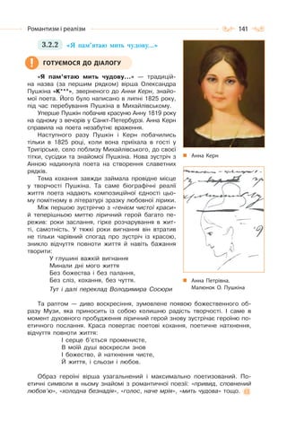 141Романтизм і реалізм
3.2.2 «Я пам’ятаю мить чудову…»
«Я пам’ятаю мить чудову…» — традицій-
на назва (за першим рядком) вірша Олександра
Пушкіна «К***», зверненого до Анни Керн, знайо-
мої поета. Його було написано в липні 1825 року,
під час перебування Пушкіна в Михайлівському.
Уперше Пушкін побачив красуню Анну 1819 року
на одному з вечорів у Санкт-Петербурзі. Анна Керн
справила на поета незабутнє враження.
Наступного разу Пушкін і Керн побачились
тільки в 1825 році, коли вона приїхала в гості у
Тригірське, село поблизу Михайлівського, до своєї
тітки, сусідки та знайомої Пушкіна. Нова зустріч з
Анною надихнула поета на створення славетних
рядків.
Тема кохання завжди займала провідне місце
у творчості Пушкіна. Та саме біографічні реалії
життя поета надають композиційної єдності цьо-
му помітному в літературі зразку любовної лірики.
Між першою зустріччю з «генієм чистої краси»
й теперішньою миттю ліричний герой багато пе-
режив: роки заслання, гірке розчарування в жит-
ті, самотність. У тяжкі роки вигнання він втратив
не тільки чарівний спогад про зустріч із красою,
зникло відчуття повноти життя й навіть бажання
творити:
У глушині важкій вигнання
Минали дні мого життя
Без божества і без палання,
Без сліз, кохання, без чуття.
Тут і далі переклад Володимира Сосюри
Та раптом — диво воскресіння, зумовлене появою божественного об-
разу Музи, яка приносить із собою колишню радість творчості. І саме в
момент духовного пробудження ліричний герой знову зустрічає героїню по-
етичного послання. Краса повертає поетові кохання, поетичне натхнення,
відчуття повноти життя:
І серце б’ється променисте,
В моїй душі воскресли знов
І божество, й натхнення чисте,
Й життя, і сльози і любов.
Образ героїні вірша узагальнений і максимально поетизований. По-
етичні символи в ньому знайомі з романтичної поезії: «привид, сповнений
любов’ю», «холодна безнадія», «голос, наче мрія», «мить чудова» тощо.
ГОТУЄМОСЯ ДО ДІАЛОГУ
Анна Керн
Анна Петрівна.
Малюнок О. Пушкіна
 