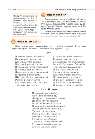 142 Взаємодія романтизму і реалізму
Поетична конструкція «геній чистий красо-
ти» запозичена з романтичної повісті «Лалла-
Рук» англо-ірландського письменника, сучас-
ника Пушкіна Томаса Мура (у перекладі Ва-
силя Жуковського).
Незрівнянна простота пушкінського стилю
оживляє прийоми романтичної лірики, наділя-
ючи їх новим поетичним звучанням.
Якщо маєте змогу, прочитайте текст поезії в оригіналі. Прочитайте
переклад вірша Пушкіна «Я пам’ятаю мить чудову…».
К***
Я помню чудное мгновенье:
Передо мной явилась ты,
Как мимолётное виденье,
Как гений чистой красоты.
В томленьях грусти безнадежной
В тревогах шумной суеты,
Звучал мне долго голос нежный
И снились милые черты.
Шли годы. Бурь порыв мятежный
Рассеял прежние мечты,
И я забыл твой голос нежный,
Твои небесные черты.
В глуши, во мраке заточенья
Тянулись тихо дни мои
Без божества, без вдохновенья,
Без слёз, без жизни, без любви.
Душе настало пробужденье:
И вот опять явилась ты,
Как мимолётное виденье,
Как гений чистой красоты.
И сердце бьётся в упоенье,
И для него воскресли вновь
И божество, и вдохновенье,
И жизнь, и слёзы, и любовь.
До А. П. Керн
Я пам’ятаю мить чудову,
Коли мені з’явилась ти,
Як привид, сповнений любов’ю,
Як геній чистий красоти.
В сумній, холодній безнадії,
В людській тривожній метушні,
Звучав твій голос, наче мрії,
Ти часто снилася мені.
Йшли роки. Мрії чарівничі
Розвіяв вітер часу злий.
І я забув твоє обличчя,
Твій стан і голос ніжний твій.
У глушині важкій вигнання
Минали дні мого життя
ВИСОКА ПОЛИЧКАПонад 20 композиторів на-
писали музику на вірш «Я
пам’ятаю мить чудову…».
Найбільш відома з них  —
романс Михайла Глінки. Ці-
каво, що адресатом романсу
була дочка Анни Керн  —
Катерина, у яку композитор
був закоханий.
ДІАЛОГ ІЗ ТЕКСТОМ
 