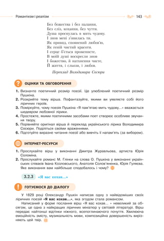 143Романтизм і реалізм
Без божества і без палання,
Без сліз, кохання, без чуття.
Душа проснулась в мить чудову.
І знов мені з’явилась ти.
Як привид, сповнений любов’ю,
Як геній чистий красоти.
І серце б’ється променисте,
В моїй душі воскресли знов
І божество, й натхнення чисте,
Й життя, і сльози, і любов.
Переклад Володимира Сосюри
1. Визначте поетичний розмір поезії. Це улюблений поетичний розмір
Пушкіна.
2. Розкрийте тему вірша. Пофантазуйте, якими ви уявляєте собі його
ліричних героїв.
3. Поміркуйте, чому поезія Пушкіна «Я пам’ятаю мить чудову…» вважається
шедевром любовної лірики.
4. Простежте, якими поетичними засобами поет створює особливе звучан-
ня твору.
5. Порівняйте оригінал вірша й переклад українського лірика Володимира
Сосюри. Поділіться своїми враженнями.
6. Підготуйте виразне читання поезії або вивчіть її напам’ять (за вибором).
1. Прослухайте вірш у виконанні Дмитра Журавльова, артиста Юрія
Соломіна.
2. Прослухайте романс М. Глінки на слова О. Пушкіна у виконанні україн-
ських співаків Івана Козловського, Анатолія Солов’яненка, Юрія Гуляєва.
Яке виконання вам найбільше сподобалось і чому?
3.2.3 «Я вас кохав…»
У 1829 році Олександр Пушкін написав одну з найвідоміших своїх
ліричних поезій «Я вас кохав…», яка згодом стала романсом.
Написаний у формі послання вірш «Я вас кохав… » невеликий за об-
сягом, це одна з найкращих ліричних мініатюр у світовій літературі. Вірш
передає найтонші відтінки ніжного, всепоглинаючого почуття. Хвилююча
емоційність змісту, музикальність мови, композиційна довершеність виріз-
няють цей твір.
ОЦІНКИ ТА ОБГОВОРЕННЯ
ІНТЕРНЕТ-РЕСУРСИ
ГОТУЄМОСЯ ДО ДІАЛОГУ
 