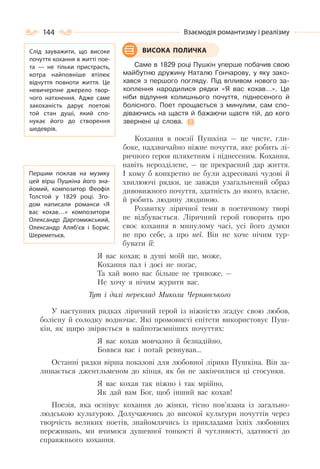 144 Взаємодія романтизму і реалізму
Саме в 1829 році Пушкін уперше побачив свою
майбутню дружину Наталю Гончарову, у яку зако-
хався з першого погляду. Під впливом нового за-
хоплення народилися рядки «Я вас кохав…». Це
ніби відлуння колишнього почуття, піднесеного й
болісного. Поет прощається з минулим, сам спо-
діваючись на щастя й бажаючи щастя тій, до кого
звернені ці слова.
Кохання в поезії Пушкіна — це чисте, гли-
боке, надзвичайно ніжне почуття, яке робить лі-
ричного героя шляхетним і піднесеним. Кохання,
навіть нерозділене, — це прекрасний дар життя.
І кому б конкретно не були адресовані чудові й
хвилюючі рядки, це завжди узагальнений образ
дивовижного почуття, здатність до якого, власне,
й робить людину людиною.
Розвитку ліричної теми в поетичному творі
не відбувається. Ліричний герой говорить про
своє кохання в минулому часі, усі його думки
не про себе, а про неї. Він не хоче нічим тур-
бувати її:
Я вас кохав; в душі моїй ще, може,
Кохання пал і досі не погас,
Та хай воно вас більше не тривоже, —
Не хочу я нічим журити вас.
Тут і далі переклад Миколи Чернявського
У наступних рядках ліричний герой із ніжністю згадує свою любов,
болісну й солодку водночас. Які промовисті епітети використовує Пуш-
кін, як щиро звіряється в найпотаємніших почуттях:
Я вас кохав мовчазно й безнадійно,
Боявся вас і потай ревнував…
Останні рядки вірша показові для любовної лірики Пушкіна. Він за-
лишається джентльменом до кінця, як би не закінчилися ці стосунки.
Я вас кохав так ніжно і так мрійно,
Як дай вам Бог, щоб інший вас кохав!
Поезія, яка оспівує кохання до жінки, тісно пов’язана із загально-
людською культурою. Долучаючись до високої культури почуттів через
творчість великих поетів, знайомлячись із прикладами їхніх любовних
переживань, ми вчимося душевної тонкості й чутливості, здатності до
справжнього кохання.
ВИСОКА ПОЛИЧКАСлід зауважити, що високе
почуття кохання в житті пое-
та  — не тільки пристрасть,
котра найповніше втілює
відчуття повноти життя. Це
невичерпне джерело твор-
чого натхнення. Адже саме
закоханість дарує поетові
той стан душі, який спо-
нукає його до створення
шедеврів.
Першим поклав на музику
цей вірш Пушкіна його зна-
йомий, композитор Феофіл
Толстой у 1829 році. Зго-
дом написали романси «Я
вас кохав…» композитори
Олександр Даргомижський,
Олександр Аляб’єв і Борис
Шереметьєв.
 