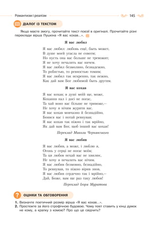 145Романтизм і реалізм
Якщо маєте змогу, прочитайте текст поезії в оригіналі. Прочитайте різні
переклади вірша Пушкіна «Я вас кохав…».
Я вас любил
Я вас любил: любовь ещё, быть может,
В душе моей угасла не совсем;
Но пусть она вас больше не тревожит;
Я не хочу печалить вас ничем.
Я вас любил безмолвно, безнадежно,
То робостью, то ревностью томим;
Я вас любил так искренно, так нежно,
Как дай вам Бог любимой быть другим.
Я вас кохав
Я вас кохав; в душі моїй ще, може,
Кохання пал і досі не погас,
Та хай воно вас більше не тривоже,—
Не хочу я нічим журити вас.
Я вас кохав мовчазно й безнадійно,
Боявся вас і потай ревнував;
Я вас кохав так ніжно і так мрійно,
Як дай вам Бог, щоб інший вас кохав!
Переклад Миколи Чернявського
Я вас любив
Я вас любив, а може, і люблю я,
Огонь у серці не погас моїм;
Та ця любов нехай вас не хвилює,
Не хочу я печалить вас нічим.
Я вас любив безмовно, безнадійно,
То ревнував, то ніжно вірив знов,
Я вас любив сердечно так і мрійно,—
Дай, Боже, вам ще раз таку любов!
Переклад Ігоря Муратова
1. Визначте поетичний розмір вірша «Я вас кохав…».
2. Простежте за його строфічною будовою. Чому поет ставить у кінці думок
не кому, а крапку з комою? Про що це свідчить?
ДІАЛОГ ІЗ ТЕКСТОМ
ОЦІНКИ ТА ОБГОВОРЕННЯ
 