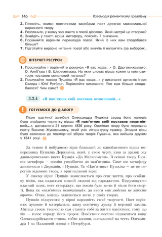 146 Взаємодія романтизму і реалізму
3. Поясніть, якими поетичними засобами поет досягає максимальної
виразності твору.
4. Розгляньте, у якому часі вжито в поезії дієслова. Який настрій це створює?
5. Знайдіть у тексті вірша метафору, поясніть її значення.
6. Порівняйте варіанти перекладів поезії. Який із них вам сподобався
більше?
7. Підготуйте виразне читання поезії або вивчіть її напам’ять (за вибором).
1. Прослухайте і порівняйте романси «Я вас кохав…» О. Даргомижського,
О. Аляб’єва і Б. Шереметьєва. На яких словах вірша кожен із компози-
торів поставив смисловий наголос?
2. Послухайте поезію Пушкіна «Я вас кохав…» у виконанні артистів Ігоря
Скляра і Юлії Рутберг. Порівняйте виконання. Яке вам більше сподо-
балося? Чим саме?
3.2.4 «Я пам’ятник собі поставив незотлінний…»
Після трагічної загибелі Олександра Пушкіна серед його паперів
було знайдено чернетку вірша «Я пам’ятник собі поставив незотлін-
ний…», датованого 21 серпня 1836 року. Оригінал твору було передано
поету Василю Жуковському, який уніс літературну правку. Згодом вірш
було включено до посмертної збірки творів Пушкіна, яка вийшла друком
у 1841 році.
За темою й побудовою вірш близький до однойменного вірша по-
передника Пушкіна Державіна, який, у свою чергу, узяв за зразок оду
давньоримського поета Горація «До Мельпомени». В основі твору Гора-
ція метафора — поезію уподібнено до пам’ятника. Саме цю метафору
запозичили і Державін, і Пушкін. Та «Пам’ятник» Пушкіна — це не пе-
респів відомого твору, а оригінальний вірш.
У своєму вірші Пушкін замислюється про сенс життя, про особли-
ву місію, яка надається кожній людині від народження. Підсумовуючи
власний шлях, поет стверджує, що поезія буде жити й після його смер-
ті. Вона як «пам’ятник незотлінний», до якого «вік людська не заросте
тропа». Отже, митець залишиться жити у своїх творах.
Пушкін підкреслює у вірші народність своєї творчості. Поет порів-
нює духовне й матеріальне, живу поетичну думку й мертвий камінь.
Митець своєю творчістю сам ставить собі за життя пам’ятник, тому що
він — голос народу, його пророк. Пам’ятник поетові підноситься вище
Олександрійського стовпа, тобто колони, поставленої на честь Олексан-
дра І на Палацовій площі в Петербурзі.
ІНТЕРНЕТ-РЕСУРСИ
ГОТУЄМОСЯ ДО ДІАЛОГУ
 