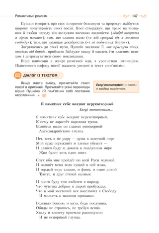 147Романтизм і реалізм
Пушкін говорить про своє історичне безсмертя та пророкує майбутню
широку популярність своєї поезії. Поет стверджує, що право на визна-
ння й любов народу він заслужив високою людяністю («добрі почуття
я лірою плекав»); тим, що славив волю («в мій суворий вік я звеличав
свободу»); тим, що захищав декабристів («і за подоланих благав»).
Звертаючись до своєї музи, Пушкін закликає її, «не прагнучи вінця,
оподаль від борні», приймати байдуже хвалу й наклеп, іти власним шля-
хом і дотримуватися свого покликання.
Вірш написано в жанрі римської оди, з урочистою інтонацією.
Піднесеного пафосу поезії надають уведені в текст слов’янізми.
Якщо маєте змогу, прочитайте текст
поезії в оригіналі. Прочитайте різні переклади
вірша Пушкіна «Я пам’ятник собі поставив
незотлінний…».
Я памятник себе воздвиг нерукотворный
Exegi monumentum…
Я памятник себе воздвиг нерукотворный,
К нему не зарастёт народная тропа,
Вознёсся выше он главою непокорной
Александрийского столпа.
Нет, весь я не умру — душа в заветной лире
Мой прах переживёт и тленья убежит —
И славен буду я, доколь в подлунном мире
Жив будет хоть один пиит.
Слух обо мне пройдёт по всей Руси великой,
И назовёт меня всяк сущий в ней язык,
И гордый внук славян, и финн, и ныне дикой
Тунгус, и друг степей калмык.
И долго буду тем любезен я народу,
Что чувства добрые я лирой пробуждал,
Что в мой жестокий век восславил я Свободу
И милость к падшим призывал.
Веленью Божию, о муза, будь послушна,
Обиды не страшась, не требуя венца,
Хвалу и клевету приемли равнодушно
И не оспоривай глупца.
Exegi monumentum — (лат.)
я воздвиг пам’ятник.
ДІАЛОГ ІЗ ТЕКСТОМ
 