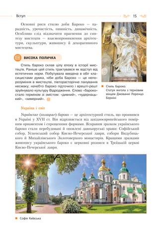 15Вступ
Основні риси стилю доби Бароко — па-
радність, урочистість, пишність, динамічність.
Особливо слід відзначити прагнення до син-
тезу мистецтв — взаємопроникнення архітек-
тури, скульптури, живопису й декоративного
мистецтва.
Стиль бароко склав цілу епоху в історії мис-
тецтв. Раніше цей стиль трактувався як відступ від
естетичних норм. Побутувала введена в обіг кла-
сицистами думка, ніби доба Бароко — це непо-
розуміння в мистецтві, півторасторічне панування
несмаку; начебто бароко підточило і врешті-решт
зруйнувало культуру Відродження. Слово «бароко»
стало терміном зі змістом: «дивний», «чудернаць-
кий», «химерний».
Україна і світ
Українське (козацьке) бароко — це архітектурний стиль, що проявився
в Україні у XVII ст. Він відрізняється від західноєвропейського помір-
ним орнаментом і спрощеними формами. Яскравим зразком українського
бароко стали перебудовані й оновлені давньоруські храми: Софійський
собор, Успенський собор Києво-Печерської лаври, собори Видубиць-
кого й Михайлівського Золотоверхого монастирів. Кращими зразками
живопису українського бароко є церковні розписи в Троїцькій церкві
Києво-Печерської лаври.
Софія Київська
Стиль бароко.
Статуя янгола з терновим
вінцем Джованні Лоренцо
Берніні
ВИСОКА ПОЛИЧКА
 
