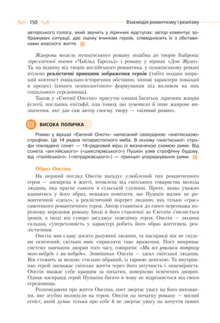 150 Взаємодія романтизму і реалізму
авторського голосу, який звучить у ліричних відступах: автор коментує зо-
бражувані ситуації, дає оцінку вчинкам героїв, співвідносить їх з обстави-
нами власного життя.
Жанрова модель пушкінського роману подібна до творів Байрона:
ліро-епічної поеми «Чайльд Гарольд» і роману у віршах «Дон Жуан».
Та, на відміну від творів англійського романтика, у пушкінському романі
втілено реалістичні принципи зображення героїв (тобто подано широ-
кий контекст соціально-історичних обставин, типові характери показані
в процесі їхнього психологічного формування під впливом на них
соціального середовища).
Також у «Євгенії Онєгіні» присутні ознаки багатьох ліричних жанрів
(елегії, послання, епітафії, оди тощо), що зумовило й інше жанрове ви-
значення, яке дав сам автор своєму твору — «вільний роман».
Роман у віршах «Євгеній Онєгін» написаний своєрідною «онєгінською»
строфою. Це 14 рядків чотиристопного ямба. В основу «онєгінської» стро-
фи покладено сонет — 14-рядковий вірш із визначеною схемою рими. Від
сонета «англійського» («шекспірівського») Пушкін узяв строфічну будову,
від «італійського» («петрарківського») — принцип упорядкування рими.
Образ Онєгіна
На перший погляд Онєгін нагадує улюблений тип романтичного
героя — зневірена в житті, втомлена від світського товариства молода
людина, яка прагне самоти в сільській глушині. Проте, якщо уважно
вдивитись у його образ, неважко помітити, що Пушкін малює не ро-
мантичний «ідеал», а реалістичний портрет людини, яка тільки «грає»
самотнього романтичного героя. Автор ставиться до свого персонажа по-
різному впродовж роману. Іноді в його ставленні до Євгенія з’являється
іронія, а іноді він суворо засуджує поведінку героя. Онєгін — людина
складна, суперечливість у характері робить його образ життєвим, реа-
лістичним.
Онєгін мав славу досить розумної людини, та насправді він не скіль-
ки освічений, скільки вміє справляти таке враження. Поет викриває
систему навчання дворян того часу, говорячи: «Ми всі училися потроху
чого-небудь і як-небудь». Зовнішньо Онєгін — ідеал світської людини.
Він стежить за модою: стильно вбраний, із гарною зачіскою. Та внутріш-
ньо герой зневажає світське життя через його штучність і лицемірність.
Онєгін вважає себе кращим за пихатих, поверхово освічених дворян.
Однак насправді герой Пушкіна багато в чому не відрізняється від свого
середовища.
Розповідаючи про життя Онєгіна, поет звертає увагу на його вихован-
ня, яке згубно вплинуло на героя. Онєгін на початку роману — милий
егоїст, який думає тільки про себе й не звертає увагу на почуття інших
ВИСОКА ПОЛИЧКА
 