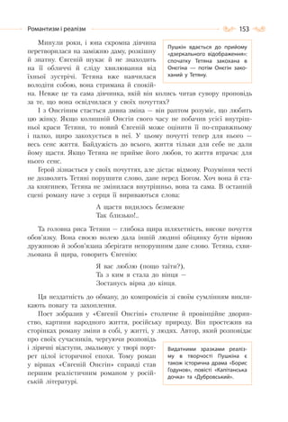 153Романтизм і реалізм
Минули роки, і юна скромна дівчина
перетворилася на заміжню даму, розкішну
й знатну. Євгеній шукає й не знаходить
на її обличчі й сліду хвилювання від
їхньої зустрічі. Тетяна вже навчилася
володіти собою, вона стримана й спокій-
на. Невже це та сама дівчинка, якій він колись читав сувору проповідь
за те, що вона освідчилася у своїх почуттях?
І з Онєгіним стається дивна зміна — він раптом розуміє, що любить
цю жінку. Якщо колишній Онєгін свого часу не побачив усієї внутріш-
ньої краси Тетяни, то новий Євгеній може оцінити її по-справжньому
і палко, щиро закохується в неї. У цьому почутті тепер для нього —
весь сенс життя. Байдужість до всього, життя тільки для себе не дали
йому щастя. Якщо Тетяна не прийме його любов, то життя втрачає для
нього сенс.
Герой зізнається у своїх почуттях, але дістає відмову. Розуміння честі
не дозволить Тетяні порушити слово, дане перед Богом. Хоч вона й ста-
ла княгинею, Тетяна не змінилася внутрішньо, вона та сама. В останній
сцені роману наче з серця її вириваються слова:
А щастя видилось безмежне
Так близько!..
Та головна риса Тетяни — глибока щира шляхетність, високе почуття
обов’язку. Вона своєю волею дала іншій людині обіцянку бути вірною
дружиною й зобов’язана зберігати непорушним дане слово. Тетяна, схви-
льована й щира, говорить Євгенію:
Я вас люблю (пощо таїти?),
Та з ким я стала до вінця —
Зостанусь вірна до кінця.
Ця нездатність до обману, до компромісів зі своїм сумлінням викли-
кають повагу та захоплення.
Поет зобразив у «Євгенії Онєгіні» столичне й провінційне дворян-
ство, картини народного життя, російську природу. Він простежив на
сторінках роману зміни в собі, у житті, у людях. Автор, який розповідає
про своїх сучасників, чергуючи розповідь
і ліричні відступи, змальовує у творі порт-
рет цілої історичної епохи. Тому роман
у віршах «Євгеній Онєгін» справді став
першим реалістичним романом у росій-
ській літературі.
Видатними зразками реаліз-
му в творчості Пушкіна є
також історична драма «Борис
Годунов», повісті «Капітанська
дочка» та «Дубровський».
Пушкін вдається до прийому
«дзеркального відображення»:
спочатку Тетяна закохана в
Онєгіна — потім Онєгін зако-
ханий у Тетяну.
 