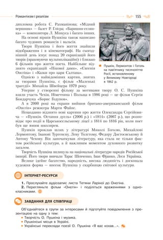 155Романтизм і реалізм
дипломна робота С. Рахманінова; «Мідний
вершник» — балет Р. Глієра; «Баришня-селян-
ка» — композитора Л. Мінкуса і багато інших.
На основі віршів Пушкіна також написано
багато чудових романсів і вальсів.
Твори Пушкіна і його життя знайшли
відображення і в кінематографі. На сьогод-
нішній день існує понад 20 екранізацій його
творів (враховуючи мультиплікаційні) і близько
6 фільмів про життя поета. Найбільше від-
знято екранізацій «Пікової дами», «Євгенія
Онєгіна» і «Казки про царя Салтана».
Однією з найвідоміших картин, знятих
за творами Пушкіна, є фільм «Маленькі
трагедії» Михайла Швейцера 1979 року.
Уперше у створенні фільму за мотивами твору О. С. Пушкіна
взяли участь Чехія, Німеччина і Польща в 1986 році — це фільм Сергія
Бондарчука «Борис Годунов».
А в 2000 році на екрани вийшов британо-американський фільм
«Онєгін» режисера Марти Файнс.
Нещодавно відзнято нові картини про життя Олександра Сергійови-
ча — «Пушкін. Остання дуель» (2006 р.) і «1814» (2007 р.), що розпо-
відає про події в Царськосельському ліцеї з 1814 по 1816 рік, коли поет
був ще юним школярем.
Пушкін проклав шлях у літературі Миколі Гоголю, Михайлові
Лермонтову, Іванові Тургенєву, Леву Толстому, Федору Достоєвському й
Антону Чехову. Він започаткував літературу, яка стала не тільки фак-
том російської культури, а й важливим моментом духовного розвитку
загалом.
Творчість Пушкіна вплинула на національні літератури народів Російської
імперії. Його твори вивчали Тарас Шевченко, Іван Франко, Леся Українка.
Велике ідейне багатство, народність, висока людяність і досконала
художня форма — внесок Пушкіна у скарбницю світової культури.
1. Прослухайте аудіозапис листа Тетяни Ларіної до Онєгіна.
2. Перегляньте фільм «Онєгін» і поділіться враженнями з одно-
класниками.
Об’єднайтеся в групи за інтересами й підготуйте повідомлення з пре-
зентацією на одну з тем:
Творчість О. Пушкіна і музика.
Пушкінські місця в Україні.
Українські переклади поезії О. Пушкіна «Я вас кохав…».
ІНТЕРНЕТ-РЕСУРСИ
ЗАВДАННЯ ДЛЯ СПІВПРАЦІ
Пушкін, Лермонтов і Гоголь
на пам’ятнику тисячоліттю
Росії, встановленому
у Великому Новгороді
в 1862 р.
 