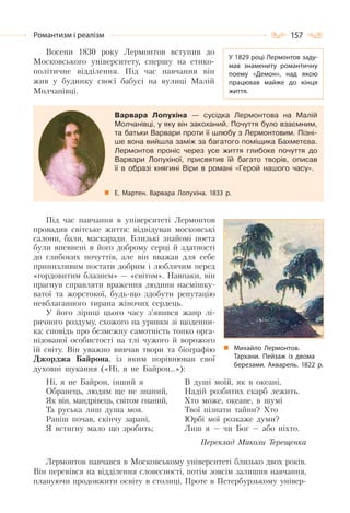 157Романтизм і реалізм
Восени 1830 року Лермонтов вступив до
Московського університету, спершу на етико-
політичне відділення. Під час навчання він
жив у будинку своєї бабусі на вулиці Малій
Молчанівці.
Варвара Лопухіна — сусідка Лермонтова на Малій
Молчанівці, у яку він закоханий. Почуття було взаємним,
та батьки Варвари проти її шлюбу з Лермонтовим. Пізні-
ше вона вийшла заміж за багатого поміщика Бахметєва.
Лермонтов проніс через усе життя глибоке почуття до
Варвари Лопухіної, присвятив їй багато творів, описав
її в образі княгині Віри в романі «Герой нашого часу».
Е. Мартен. Варвара Лопухіна. 1833 р.
Під час навчання в університеті Лермонтов
провадив світське життя: відвідував московські
салони, бали, маскаради. Близькі знайомі поета
були впевнені в його доброму серці й здатності
до глибоких почуттів, але він вважав для себе
принизливим постати добрим і люблячим перед
«гордовитим блазнем» — «світом». Навпаки, він
прагнув справляти враження людини насмішку-
ватої та жорстокої, будь-що здобути репутацію
невблаганного тирана жіночих сердець.
У його ліриці цього часу з’явився жанр лі-
ричного роздуму, схожого на уривки зі щоденни-
ка: сповідь про безмежну самотність тонко орга-
нізованої особистості на тлі чужого й ворожого
їй світу. Він уважно вивчав твори та біографію
Джорджа Байрона, із яким порівнював свої
духовні шукання («Ні, я не Байрон…»):
Ні, я не Байрон, інший я
Обранець, людям ще не знаний,
Як він, мандрівець, світом гнаний,
Та руська лиш душа моя.
Раніш почав, скінчу зарані,
Я встигну мало що зробить;
В душі моїй, як в океані,
Надій розбитих скарб лежить.
Хто може, океане, в шумі
Твої пізнати тайни? Хто
Юрбі мої розкаже думи?
Лиш я — чи Бог — або ніхто.
Переклад Миколи Терещенка
Лермонтов навчався в Московському університеті близько двох років.
Він перевівся на відділення словесності, потім зовсім залишив навчання,
плануючи продовжити освіту в столиці. Проте в Петербурзькому універ-
У 1829 році Лермонтов заду-
мав знамениту романтичну
поему «Демон», над якою
працював майже до кінця
життя.
Михайло Лермонтов.
Тархани. Пейзаж із двома
березами. Акварель. 1822 р.
 