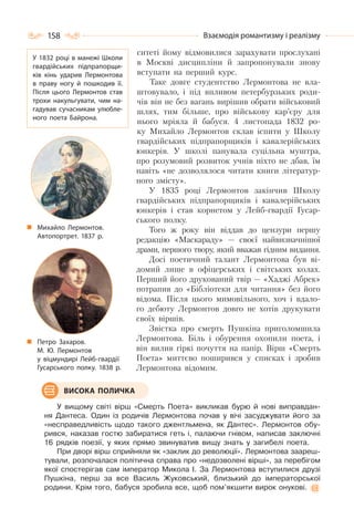 158 Взаємодія романтизму і реалізму
ситеті йому відмовилися зарахувати прослухані
в Москві дисципліни й запропонували знову
вступати на перший курс.
Таке довге студентство Лермонтова не вла-
штовувало, і під впливом петербурзьких роди-
чів він не без вагань вирішив обрати військовий
шлях, тим більше, про військову кар’єру для
нього мріяла й бабуся. 4 листопада 1832 ро-
ку Михайло Лермонтов склав іспити у Школу
гвардійських підпрапорщиків і кавалерійських
юнкерів. У школі панувала суцільна муштра,
про розумовий розвиток учнів ніхто не дбав, їм
навіть «не дозволялося читати книги літератур-
ного змісту».
У 1835 pоці Лермонтов закінчив Школу
гвардійських підпрапорщиків і кавалерійських
юнкерів і став корнетом у Лейб-гвардії Гусар-
ського полку.
Того ж року він віддав до цензури першу
редакцію «Маскараду» — своєї найвизначнішої
драми, першого твору, який вважав гідним видання.
Досі поетичний талант Лермонтова був ві-
домий лише в офіцерських і світських колах.
Перший його друкований твір — «Хаджі Абрек»
потрапив до «Бібліотеки для читання» без його
відома. Після цього мимовільного, хоч і вдало-
го дебюту Лермонтов довго не хотів друкувати
своїх віршів.
Звістка про смерть Пушкіна приголомшила
Лермонтова. Біль і обурення охопили поета, і
він вилив гіркі почуття на папір. Вірш «Смерть
Поета» миттєво поширився у списках і зробив
Лермонтова відомим.
У вищому світі вірш «Смерть Поета» викликав бурю й нові виправдан-
ня Дантеса. Один із родичів Лермонтова почав у вічі засуджувати його за
«несправедливість щодо такого джентльмена, як Дантес». Лермонтов обу-
рився, наказав гостю забиратися геть і, палаючи гнівом, написав заключні
16 рядків поезії, у яких прямо звинуватив вищу знать у загибелі поета.
При дворі вірш сприйняли як «заклик до революції». Лермонтова заареш-
тували, розпочалася політична справа про «недозволені вірші», за перебігом
якої спостерігав сам імператор Микола І. За Лермонтова вступилися друзі
Пушкіна, перш за все Василь Жуковський, близький до імператорської
родини. Крім того, бабуся зробила все, щоб пом’якшити вирок онукові.
ВИСОКА ПОЛИЧКА
У 1832 році в манежі Школи
гвардійських підпрапорщи-
ків кінь ударив Лермонтова
в праву ногу й пошкодив її.
Після цього Лермонтов став
трохи накульгувати, чим на-
гадував сучасникам улюбле-
ного поета Байрона.
Петро Захаров.
М. Ю. Лермонтов
у віцмундирі Лейб-гвардії
Гусарського полку. 1838 р.
Михайло Лермонтов.
Автопортрет. 1837 р.
 