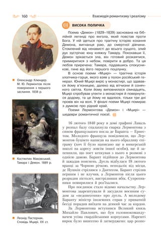 160 Взаємодія романтизму і реалізму
Поема «Демон» (1829–1839) заснована на біб-
лійній легенді про янгола, який повстав проти
Бога. У ній ідеться про трагічну історію кохання
Демона, вигнанця раю, до смертної дівчини.
Стомлений від ненависті до всього сущого, злий
дух зустрічає юну княжну Тамару. Покохавши її,
Демон зрікається зла, він готовий розкаятися,
примиритися з небом, повірити в добро. Та ця
любов приречена: Тамара, піддавшись спокусни-
кові, гине від його першого поцілунку.
В основі поеми «Мцирі» — трагічна історія
хлопчика-горця, якого взяв у полон російський ге-
нерал. Юний Мцирі виріс у монастирі, що здавав-
ся йому в’язницею, далеко від вітчизни й соняч-
ного світла. Коли йому виповнилося сімнадцять,
Мцирі спробував утекти з монастиря й повернути-
ся додому, та це йому не вдалося, тільки три дні
провів він на волі. У фіналі поеми Мцирі помирає
з думкою про рідний край.
Поеми Лермонтова «Демон» і «Мцирі» —
шедеври романтичної поезії.
16 лютого 1840 року в домі графині Лаваль
у розпал балу спалахнула сварка Лермонтова з
сином французького посла де Баранта — Ернес-
том. Молодого француза повідомили, що Лер-
монтов буцімто написав на нього образливу епі-
граму (хоч її було написано ще в юнкерській
школі на адресу зовсім іншої особи), ще й за-
певнили, що поет кепкував з нього в розмові з
однією дамою. Барант підійшов до Лермонтова
й зажадав пояснень. Дуель відбулася 18 лютого
вранці за Чорною річкою, неподалік від місця,
де Пушкін стрілявся з Дантесом. Барант стріляв
першим і не влучив, а Лермонтов після цього
розрядив пістолет, вистріливши вбік. Супротив-
ники помирилися й роз’їхалися.
Про поєдинок стало відомо начальству. Лер-
монтова заарештували й засудили воєнним су-
дом за «недонесення» про дуель. А молодому
Баранту міністр іноземних справ у приватній
бесіді порадив виїхати на деякий час за кордон.
За Лермонтова вступився Великий князь
Михайло Павлович, що був головнокоманду-
вачем усіма гвардійськими корпусами. Нарешті
вирок було винесено й затверджено: цар розпо-
ВИСОКА ПОЛИЧКА
Костянтин Маковський.
Тамара і Демон. 1889 р.
Леонід Пастернак.
Сповідь Мцирі. ХХ ст.
Олександр Клюндер.
М. Ю. Лермонтов після
повернення з першого
заслання. 1838 р.
 