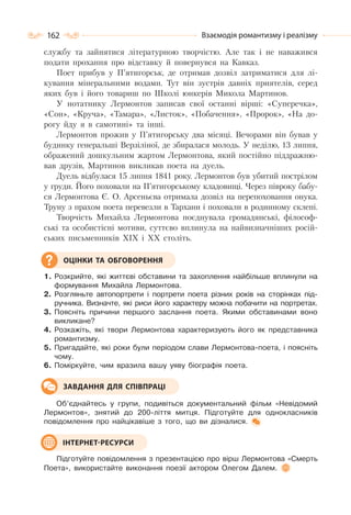 162 Взаємодія романтизму і реалізму
службу та зайнятися літературною творчістю. Але так і не наважився
подати прохання про відставку й повернувся на Кавказ.
Поет прибув у П’ятигорськ, де отримав дозвіл затриматися для лі-
кування мінеральними водами. Тут він зустрів давніх приятелів, серед
яких був і його товариш по Школі юнкерів Микола Мартинов.
У нотатнику Лермонтов записав свої останні вірші: «Суперечка»,
«Сон», «Круча», «Тамара», «Листок», «Побачення», «Пророк», «На до-
рогу йду я в самотині» та інші.
Лермонтов прожив у П’ятигорську два місяці. Вечорами він бував у
будинку генеральші Верзіліної, де збиралася молодь. У неділю, 13 липня,
ображений дошкульним жартом Лермонтова, який постійно піддражню-
вав друзів, Мартинов викликав поета на дуель.
Дуель відбулася 15 липня 1841 року. Лермонтов був убитий пострілом
у груди. Його поховали на П’ятигорському кладовищі. Через півроку бабу-
ся Лермонтова Є. О. Арсеньєва отримала дозвіл на перепоховання онука.
Труну з прахом поета перевезли в Тархани і поховали в родинному склепі.
Творчість Михайла Лермонтова поєднувала громадянські, філософ-
ські та особистісні мотиви, суттєво вплинула на найвизначніших росій-
ських письменників XIX і XX століть.
1. Розкрийте, які життєві обставини та захоплення найбільше вплинули на
формування Михайла Лермонтова.
2. Розгляньте автопортрети і портрети поета різних років на сторінках під-
ручника. Визначте, які риси його характеру можна побачити на портретах.
3. Поясніть причини першого заслання поета. Якими обставинами воно
викликане?
4. Розкажіть, які твори Лермонтова характеризують його як представника
романтизму.
5. Пригадайте, які роки були періодом слави Лермонтова-поета, і поясніть
чому.
6. Поміркуйте, чим вразила вашу уяву біографія поета.
Об’єднайтесь у групи, подивіться документальний фільм «Невідомий
Лермонтов», знятий до 200-ліття митця. Підготуйте для однокласників
повідомлення про найцікавіше з того, що ви дізналися.
Підготуйте повідомлення з презентацією про вірш Лермонтова «Смерть
Поета», використайте виконання поезії актором Олегом Далем.
ОЦІНКИ ТА ОБГОВОРЕННЯ
ЗАВДАННЯ ДЛЯ СПІВПРАЦІ
ІНТЕРНЕТ-РЕСУРСИ
 