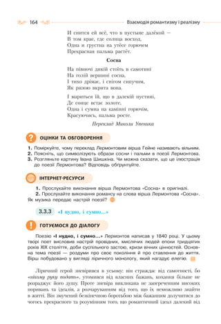 164 Взаємодія романтизму і реалізму
И снится ей всё, что в пустыне далёкой —
В том крае, где солнца восход,
Одна и грустна на утёсе горючем
Прекрасная пальма растёт.
Сосна
На півночі дикій стоїть в самотині
На голій вершині сосна,
І тихо дрімає, і снігом сипучим,
Як ризою вкрита вона.
І мариться їй, що в далекій пустині,
Де сонце встає золоте,
Одна і сумна на камінні горючім,
Красуючись, пальма росте.
Переклад Миколи Упеника
1. Поміркуйте, чому переклад Лермонтовим вірша Гейне називають вільним.
2. Поясніть, що символізують образи сосни і пальми в поезії Лермонтова.
3. Розгляньте картину Івана Шишкіна. Чи можна сказати, що це ілюстрація
до поезії Лермонтова? Відповідь обґрунтуйте.
1. Прослухайте виконання вірша Лермонтова «Сосна» в оригіналі.
2. Прослухайте виконання романсу на слова вірша Лермонтова «Сосна».
Як музика передає настрій поезії?
3.3.3 «І нудно, і сумно…»
Поезію «І нудно, і сумно…» Лермонтов написав у 1840 році. У цьому
творі поет висловив настрій провідних, мислячих людей епохи тридцятих
років ХІХ століття, доби суспільного застою, кризи вічних цінностей. Основ-
на тема поезії — роздуми про своє покоління й про ставлення до життя.
Вірш побудовано у вигляді ліричного монологу, який нагадує елегію.
Ліричний герой зневірився в усьому: він страждає від самотності, бо
«нікому руку подать», утомився від власних бажань, кохання більше не
розраджує його душу. Проте зневіра викликана не запереченням високих
поривань та ідеалів, а розчаруванням від того, що їх неможливо знайти
в житті. Він змучений безкінечною боротьбою між бажанням долучитися до
чогось прекрасного та розумінням того, що романтичний ідеал далекий від
ОЦІНКИ ТА ОБГОВОРЕННЯ
ІНТЕРНЕТ-РЕСУРСИ
ГОТУЄМОСЯ ДО ДІАЛОГУ
 