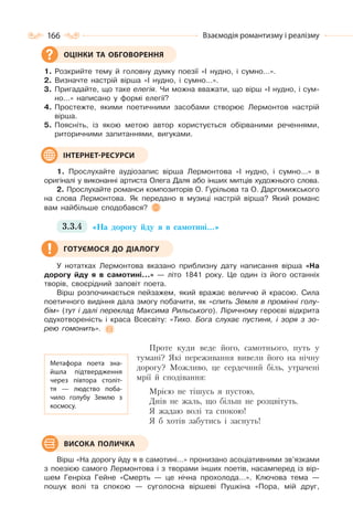 166 Взаємодія романтизму і реалізму
1. Розкрийте тему й головну думку поезії «І нудно, і сумно…».
2. Визначте настрій вірша «І нудно, і сумно…».
3. Пригадайте, що таке елегія. Чи можна вважати, що вірш «І нудно, і сум-
но…» написано у формі елегії?
4. Простежте, якими поетичними засобами створює Лермонтов настрій
вірша.
5. Поясніть, із якою метою автор користується обірваними реченнями,
риторичними запитаннями, вигуками.
1. Прослухайте аудіозапис вірша Лермонтова «І нудно, і сумно…» в
оригіналі у виконанні артиста Олега Даля або інших митців художнього слова.
2. Прослухайте романси композиторів О. Гурільова та О. Даргомижського
на слова Лермонтова. Як передано в музиці настрій вірша? Який романс
вам найбільше сподобався?
3.3.4 «На дорогу йду я в самотині…»
У нотатках Лермонтова вказано приблизну дату написання вірша «На
дорогу йду я в самотині…» — літо 1841 року. Це один із його останніх
творів, своєрідний заповіт поета.
Вірш розпочинається пейзажем, який вражає величчю й красою. Сила
поетичного видіння дала змогу побачити, як «спить Земля в промінні голу-
бім» (тут і далі переклад Максима Рильського). Ліричному героєві відкрита
одухотвореність і краса Всесвіту: «Тихо. Бога слухає пустиня, і зоря з зо-
рею гомонить».
Проте куди веде його, самотнього, путь у
тумані? Які переживання вивели його на нічну
дорогу? Можливо, це сердечний біль, утрачені
мрії й сподівання:
Мрією не тішусь я пустою,
Днів не жаль, що більш не розцвітуть.
Я жадаю волі та спокою!
Я б хотів забутись і заснуть!
Вірш «На дорогу йду я в самотині…» пронизано асоціативними зв’язками
з поезією самого Лермонтова і з творами інших поетів, насамперед із вір-
шем Генріха Гейне «Смерть — це нічна прохолода…». Ключова тема —
пошук волі та спокою — суголосна віршеві Пушкіна «Пора, мій друг,
ОЦІНКИ ТА ОБГОВОРЕННЯ
ІНТЕРНЕТ-РЕСУРСИ
ГОТУЄМОСЯ ДО ДІАЛОГУ
Метафора поета зна-
йшла підтвердження
через півтора століт-
тя — людство поба-
чило голубу Землю з
космосу.
ВИСОКА ПОЛИЧКА
 