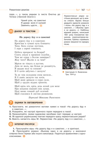 167Романтизм і реалізм
пора…», а також рядкам із листа Онєгіна до
Тетяни («Євгеній Онєгін»):
Чужий усім, на самотині
Я думав: воля й супокій
Замінять щастя…
На дорогу йду я в самотині
На дорогу йду я в самотині;
Крем’яна в тумані путь блищить:
Тихо. Бога слухає пустиня,
І зоря з зорею гомонить.
Небеса прекрасні та безкраї!
Спить земля в промінні голубім…
Чом же серце з боллю завмирає?
Жду чого? Жалію я за чим?
Мрією не тішусь я пустою,
Днів не жаль, що більш не розцвітуть.
Я жадаю волі та спокою!
Я б хотів забутись і заснуть!
Та не тим холодним сном могили…
Я б навік заснути так хотів,
Щоб живі дрімали в серці сили,
Щоб у грудях віддих тріпотів;
Щоб крізь ніч, крізь день ясний для мене
Про кохання ніжний спів лунав,
Наді мною темний дуб зелений
Щоб схилявся й листям розмовляв.
Переклад Максима Рильського
1. Простежте, які романтичні мотиви наявні в поезії «На дорогу йду я
в самотині…».
2. Розкрийте, які настрої ліричного героя передано в поезії.
3. Проаналізуйте, якими художніми засобами поет передає ці настрої.
4. Як вдалося українському поетові передати красу лермонтовських рядків?
5. Вивчіть напам’ять вірш М. Лермонтова «На дорогу йду я в самотині...».
1. Прослухайте вірш «На дорогу йду я в самотині…» в оригіналі.
2. Прослухайте романс «Выхожу один я на дорогу» у виконанні
співачки Анни Герман або іншого виконавця. Поділіться враженнями з одно-
класниками.
ДІАЛОГ ІЗ ТЕКСТОМ
ОЦІНКИ ТА ОБГОВОРЕННЯ
ІНТЕРНЕТ-РЕСУРСИ
Лермонтовські рядки на-
стільки досконалі, що їх мож-
на співати. Відомо більше
двадцяти варіантів романсів
і пісень «На дорогу йду я в
самотині…» («Выхожу один
я на дорогу…»). Найбільш
відомий романс, написаний
1861 року Елизаветою Ша-
шиною, композитором-лю-
бителем. Публіка сприймала
романс Шашиної як народну
пісню.
Ілюстрація А. Якимченка
Туш. 1914 р.
 
